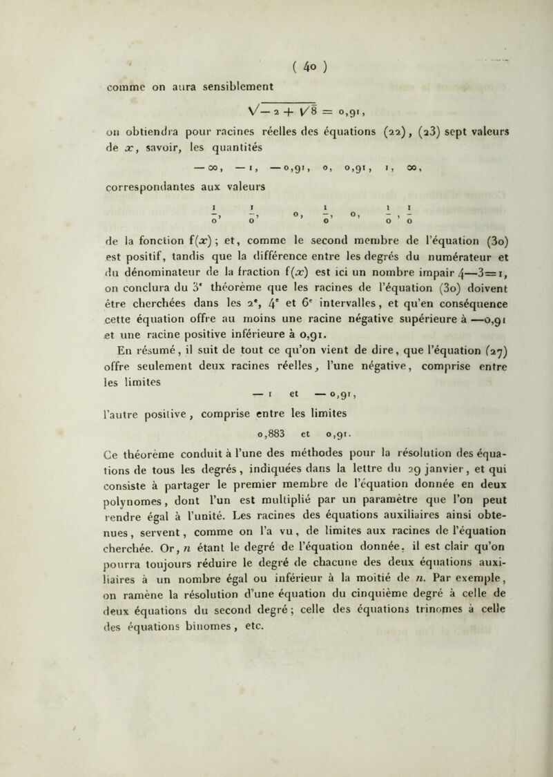 comme on aura sensiblement V/_ 2 -f t/8 = 0,91, on obtiendra pour racines réelles des équations (22), (aS) sept valeurs de Xf savoir, les quantités — 00, —I, —0,91, O, 0,91, I, 00, correspondantes aux valeurs Il 1 II ”> 00 O 00 de la fonction f(j::‘) ; et, comme le second membre de l’équation (3o) est positif, tandis que la différence entre les degrés du numérateur et du dénominateur de la fraction f(x) est ici un nombre impair 4—3=i, on conclura du 3* théorème que les racines de l’équation (3o) doivent être cherchées dans les a*, 4* ^t 6* intervalles, et qu’en conséquence cette équation offre au moins une racine négative supérieure à—0,91 et une racine positive inférieure à 0,91. En résumé, il suit de tout ce qu’on vient de dire, que l’équation (27) offre seulement deux racines réelles, l’une négative, comprise entre les limites — I et — 0,91, l’autre positive , comprise entre les limites 0,883 et 0,91. Ce théorème conduit à l’une des méthodes pour la résolution des équa- tions de tous les degrés, indiquées dans la lettre du 29 janvier, et qui consiste à partager le premier membre de l’équation donnée en deux polynômes, dont l’un est multiplié par un paramètre que l’on peut rendre égal à l’unité. Les racines des équations auxiliaires ainsi obte- nues , servent, comme on l’a vu, de limites aux racines de l’équation cherchée. Or, n étant le degré de l’équation donnée, il est clair qu’on pourra toujours réduire le degré de chacune des deux équations auxi- liaires à un nombre égal ou inférieur à la moitié de ?i. Par exemple, on ramène la résolution d’une équation du cinquième degré à celle de deux équations du second degré ; celle des équations trinômes à celle des équations binômes , etc.