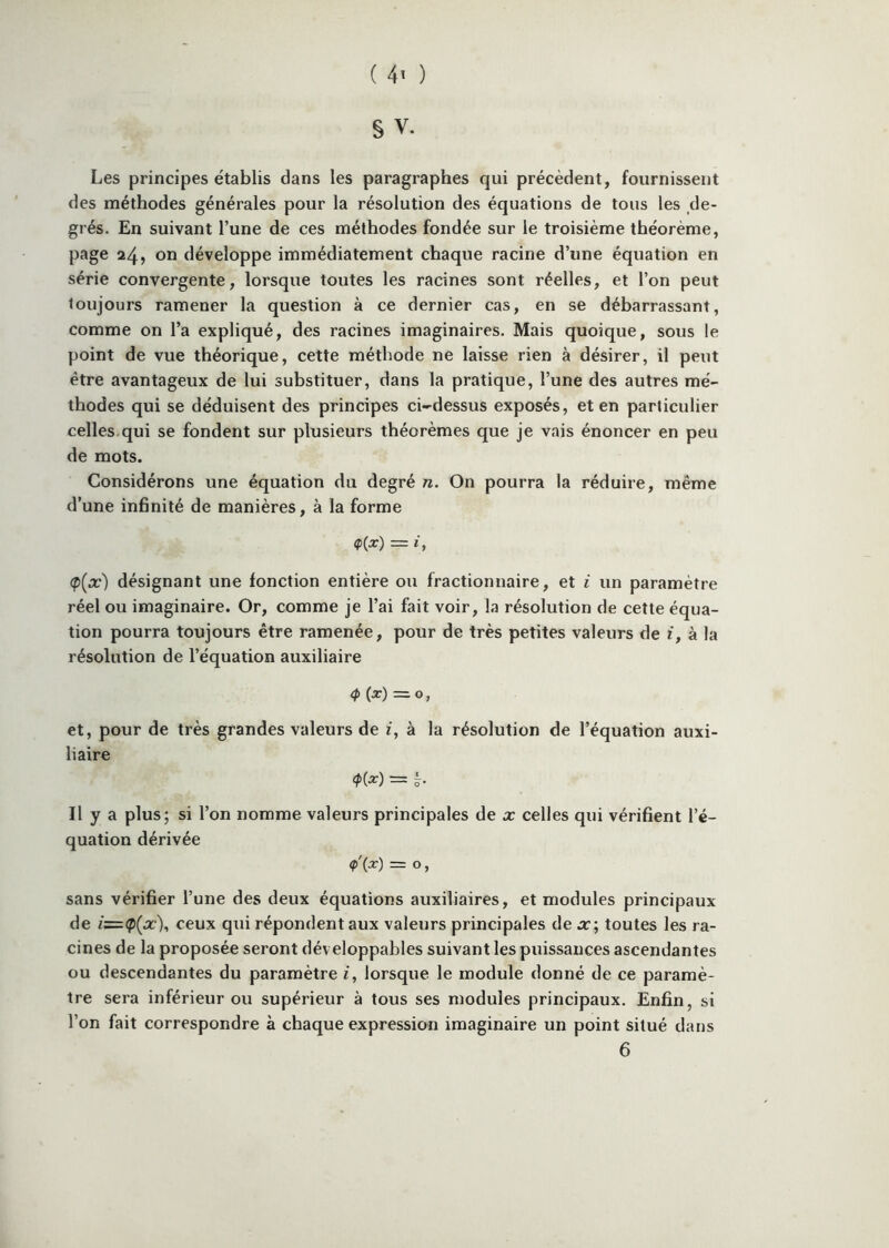 ( 4^ ) S V. Les principes établis dans les paragraphes qui précèdent, fournissent des méthodes générales pour la résolution des équations de tous les de- grés. En suivant l’une de ces méthodes fondée sur le troisième théorème, page 24, on développe immédiatement chaque racine d’une équation en série convergente, lorsque toutes les racines sont réelles, et l’on peut toujours ramener la question à ce dernier cas, en se débarrassant, comme on l’a expliqué, des racines imaginaires. Mais quoique, sous le point de vue théorique, cette méthode ne laisse rien à désirer, il peut être avantageux de lui substituer, dans la pratique, l’une des autres mé- thodes qui se déduisent des principes ci-dessus exposés, et en particulier celles.qui se fondent sur plusieurs théorèmes que je vais énoncer en peu de mots. Considérons une équation du degré n. On pourra la réduire, même d’une infinité de manières, à la forme (p(x) désignant une fonction entière ou fractionnaire, et i un paramètre réel ou imaginaire. Or, comme je l’ai fait voir, la résolution de cette équa- tion pourra toujours être ramenée, pour de très petites valeurs de t, à la résolution de l’équation auxiliaire <P (^) = 0, et, pour de très grandes valeurs de i, à la résolution de l’équation auxi- liaire ~ 'ô- Il y a plus; si l’on nomme valeurs principales de x celles qui vérifient l’é- quation dérivée (p'(x) = O , sans vérifier l’une des deux équations auxiliaires, et modules principaux de i=(pÇx), ceux qui répondent aux valeurs principales de x; toutes les ra- cines de la proposée seront dév eloppables suivant les puissances ascendantes ou descendantes du paramètre i, lorsque le module donné de ce paramè- tre sera inférieur ou supérieur à tous ses modules principaux. Enfin, si l’on fait correspondre à chaque expression imaginaire un point situé dans