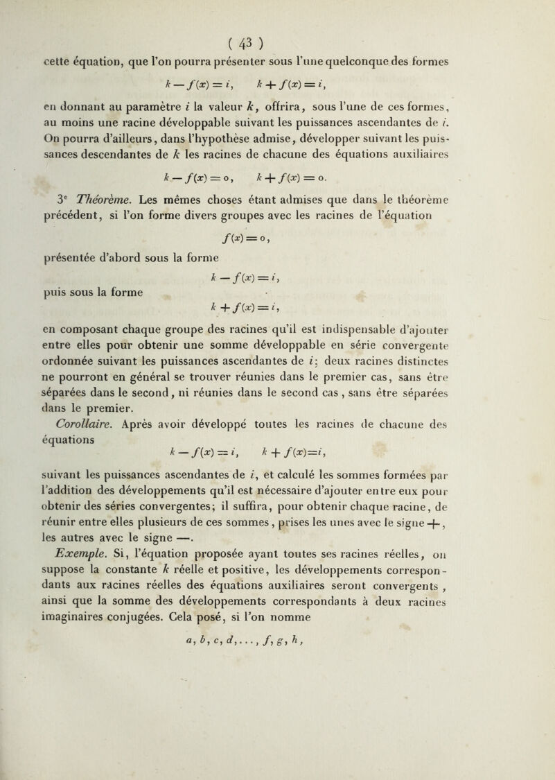 cette équation, que l’on pourra présenter sous Tune quelconque des formes k — f{x) = i, k-\- f{x) = i, en donnant au paramètre i la valeur k, offrira, sous Tune de ces formes, au moins une racine développable suivant les puissances ascendantes de i. On pourra d’ailleurs, dans l’hypothèse admise, développer suivant les puis- sances descendantes de k les racines de chacune des équations auxiliaires k — f(x) = o, k-{-f{x) = o. 3® Théorème. Les mêmes choses étant admises que dans le théorème précédent, si l’on forme divers groupes avec les racines de l’équation f{x) = O , présentée d’abord sous la forme k = puis sous la forme k +f{x) — i, en composant chaque groupe des racines qu’il est indispensable d’ajouter entre elles pour obtenir une somme développable en série convergente ordonnée suivant les puissances ascendantes de i] deux racines distinctes ne pourront en général se trouver réunies dans le premier cas, sans être séparées dans le second, ni réunies dans le second cas , sans être séparées dans le premier. Corollaire. Après avoir développé toutes les racines de chacune des équations ^ — /(^) = L ^ > suivant les puissances ascendantes de /, et calculé les sommes formées par l’addition des développements qu’il est nécessaire d’ajouter entre eux pour obtenir des séries convergentes; il suffira, pour obtenir chaque racine, de réunir entre elles plusieurs de ces sommes, prises les unes avec le signe +, les autres avec le signe —. Exemple. Si, l’équation proposée ayant toutes ses racines réelles, on suppose la constante k réelle et positive, les développements correspon- dants aux racines réelles des équations auxiliaires seront convergents , ainsi que la somme des développements correspondants à deux racines imaginaires conjugées. Cela posé, si l’on nomme a,b,c,d,..., /, g-, h,