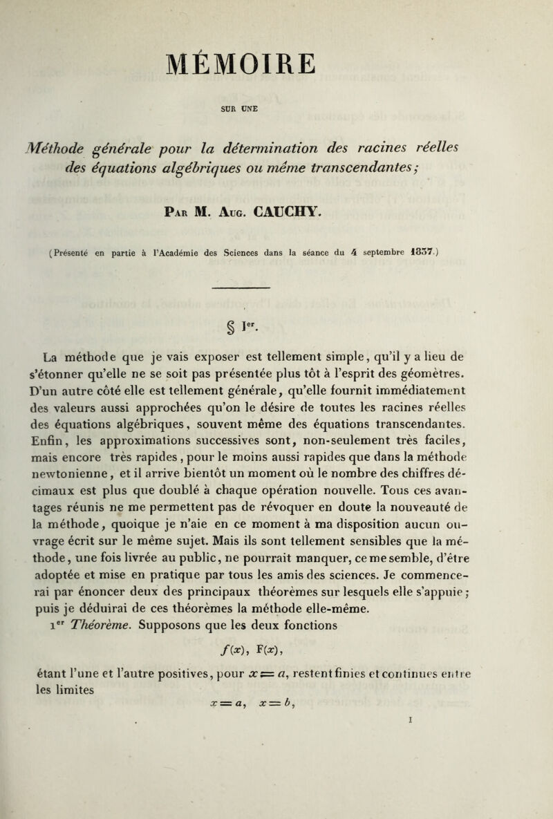 MÉMOIRE SUR UNE Méthode générale pour la détermination des racines réelles des équations algébriques ou même transcendantes,* Par M. Aug. CAUCHY. (Présenté en partie à l’Académie des Sciences dans la séance du 4 septembre 1357.) g i. La méthode que je vais exposer est tellement simple, qu’il y a lieu de s’étonner qu’elle ne se soit pas présentée plus tôt à l’esprit des géomètres. D’un autre côté elle est tellement générale, qu’elle fournit immédiatement des valeurs aussi approchées qu’on le désire de toutes les racines réelles des équations algébriques, souvent même des équations transcendantes. Enfin, les approximations successives sont, non-seulement très faciles, mais encore très rapides , pour le moins aussi rapides que dans la méthode newtonienne, et il arrive bientôt un moment où le nombre des chiffres dé- cimaux est plus que doublé à chaque opération nouvelle. Tous ces avan- tages réunis ne me permettent pas de révoquer en doute la nouveauté de la méthode, quoique je n’aie en ce moment à ma disposition aucun ou- vrage écrit sur le même sujet. Mais ils sont tellement sensibles que la mé- thode, une fois livrée au public, ne pourrait manquer, ce me semble, d’être adoptée et mise en pratique par tous les amis des sciences. Je commence- rai par énoncer deux des principaux théorèmes sur lesquels elle s’appuie ; puis je déduirai de ces théorèmes la méthode elle-même. ier Théorème. Supposons que les deux fonctions /(*)» F (a:), étant l’une et l’autre positives, pour xz= a, resîentfinies et continues entre les limites x — a, x= b,