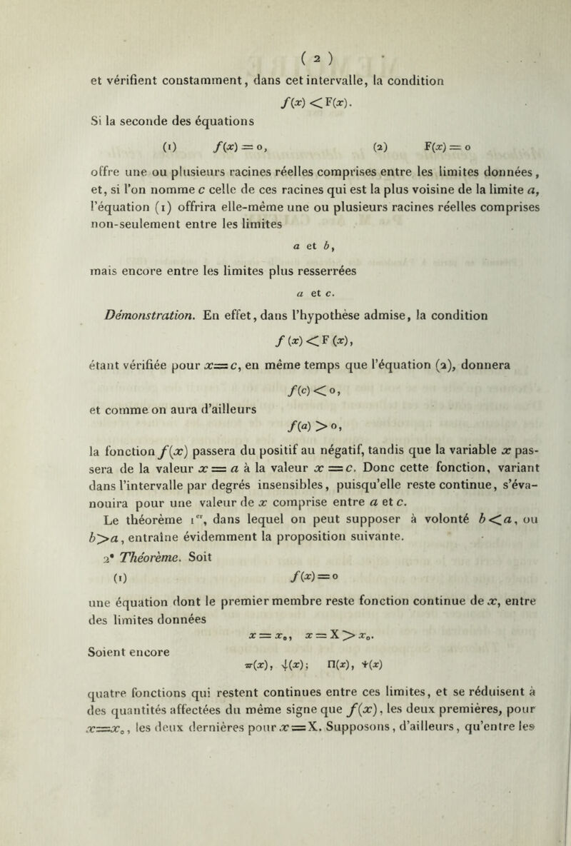 et vérifient constamment, dans cet intervalle, la condition /(x) <F(x). Si la seconde des équations (0 /(*) — O, (2) F(x) = o offre une ou plusieurs racines réelles comprises entre les limites données, et, si l’on nomme c celle de ces racines qui est la plus voisine de la limite a, l’équation (i) offrira elle-même une ou plusieurs racines réelles comprises non-seulement entre les limites a et b y mais encore entre les limites plus resserrées a et c. Démonstration. En effet, dans l’hypothèse admise, la condition /(x) <F (x), étant vérifiée pour x=c, en même temps que l’équation (a), donnera /(c)< o, et comme on aura d’ailleurs la fonction f(x) passera du positif au négatif, tandis que la variable x pas- sera de la valeur x — a à la valeur x =c. Donc cette fonction, variant dans l’intervalle par degrés insensibles, puisqu’elle reste continue, s’éva- nouira pour une valeur de x comprise entre a et c. Le théorème ier, dans lequel on peut supposer à volonté b<a, ou b>a, entraîne évidemment la proposition suivante, a* Théorème. Soit (0 /(*) = ° une équation dont le premier membre reste fonction continue de.r, entre des limites données x = x0, x = X>>x0. Soient encore «■(X), 4(x); n(x), *(x) quatre fonctions qui restent continues entre ces limites, et se réduisent à des quantités affectées du même signe que /(x), les deux premières, pour x=x0, les deux dernières pour.r = X. Supposons, d’ailleurs, qu’entre les