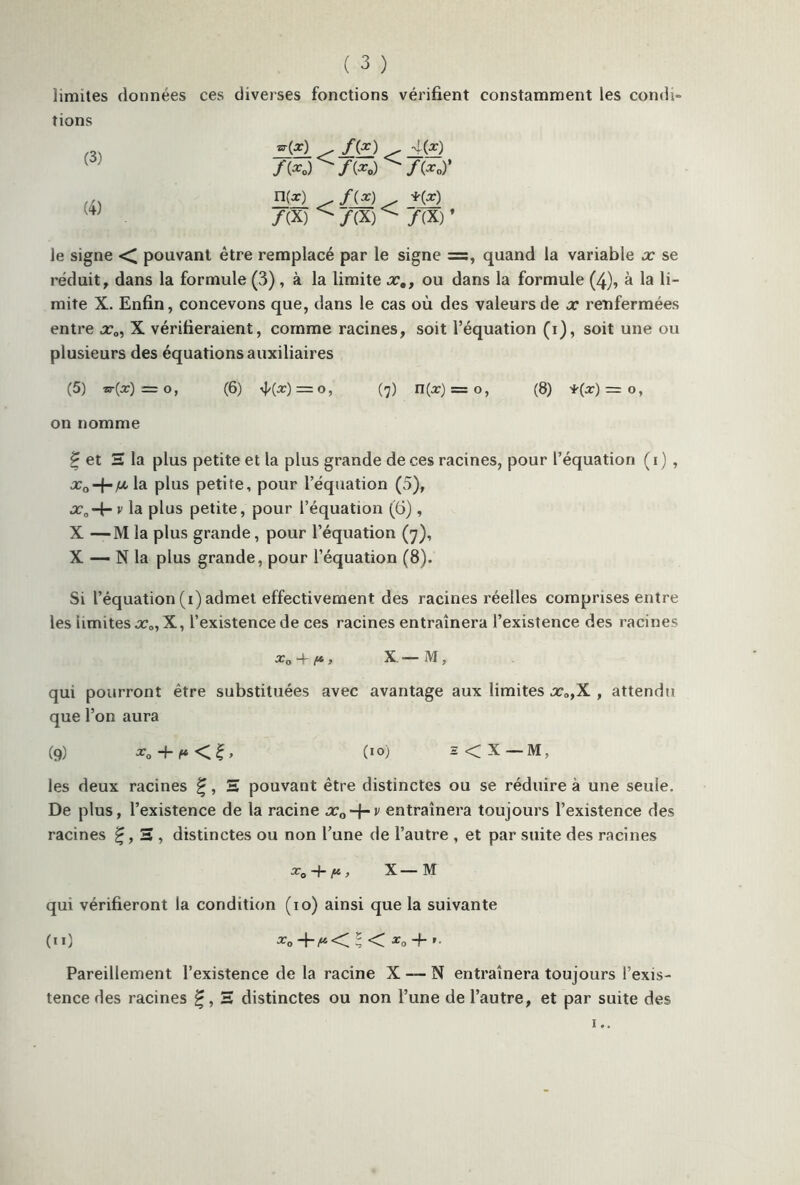 limites données ces diverses fonctions vérifient constamment les condi- tions (3) (4) *>-(*) ^ /(£.) ^ J_(?) f(xo) ^ f(xo) ^ /(*o)’ n(ar) . *(*) /(X) ^/(X)^ /(X)’ le signe ■< pouvant être remplacé par le signe =s, quand la variable x se réduit, dans la formule (3) , à la limite x,, ou dans la formule (4), à la li- mite X. Enfin, concevons que, dans le cas où des valeurs de x renfermées entre x0, X vérifieraient, comme racines, soit l’équation (i), soit une ou plusieurs des équations auxiliaires (5) nr{x) = o, (6) rj/(a:) = 0, (7) U(x) = o, (8) *(x) = o, on nomme £ et S la plus petite et la plus grande de ces racines, pour l’équation ( 1 ) , jx la plus petite, pour l’équation (5), •r0-+- v la plus petite, pour l’équation (6), X —M la plus grande, pour l’équation (7), X — N la plus grande, pour l’équation (8). Si l’équation (1) admet effectivement des racines réelles comprises entre les iimites x„, X, l’existence de ces racines entraînera l’existence des racines xa *4~ > X — M, qui pourront être substituées avec avantage aux limites x„,X , attendu que l’on aura (9) + (IO) 2 < X — M, les deux racines £, S pouvant être distinctes ou se réduire à une seule. De plus, l’existence de la racine «r0-f-v entraînera toujours l’existence des racines 2 , distinctes ou non l’une de l’autre , et par suite des racines x0~\~ ft, X — M qui vérifieront la condition (10) ainsi que la suivante (il) xo +/“ < I < xo 4- »■ Pareillement l’existence de la racine X —- N entraînera toujours l’exis- tence des racines 2 distinctes ou non l’une de l’autre, et par suite des
