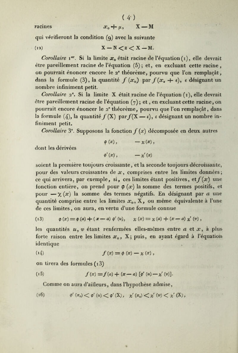 racines x0 H-fx, X —M qui vérifieront la condition (9) avec la suivante (12) X — N<s<X — M. Corollaire 1. Si la limite xa était racine de l’équation (1), elle devrait être pareillement racine de l’équation (5); et, en excluant cette racine , on pourrait énoncer encore le 2e théorème, pourvu que l’on remplaçât, dans la formule (3), la quantité f (ac0') par J {pc0 -f- g), g désignant un nombre infiniment petit. Corollaire 2e. Si la limite X était racine de l’équation (1), elle devrait être pareillement racine de l’équation (7) ; et, en excluant cette racine, on pourrait encore énoncer le 2e théorème, pourvu que l’on remplaçât, dans la formule (4), la quantité f (X) par f(X — g), g désignant un nombre in- finiment petit. Corollaire 3e. Supposons la fonction f (x) décomposée en deux autres <P (*), — X (*), dont les dérivées <?' (*), — x (*) 1 soient la première toujours croissante, et la seconde toujours décroissante, pour des valeurs croissantes de a:, comprises entre les limites données; ce qui arrivera, par exemple, si, ces limites étant positives, et f{x) une fonction entière, on prend pour <p (x) la somme des termes positifs, et pour — % (x) la somme des termes négatifs. En désignant par a une quantité comprise entre les limites xD, X, ou même équivalente à l’une de ces limites, on aura, en vertu d’une formule connue (13) p(x) = *(«) + (* — a) <p' (k), % (x) = as (a) -f (x — d) (u) , les quantités «, v étant renfermées elles-mêmes entre a et x, à plus forte raison entre les limites x0, X; puis, en ayant égard à l’équation identique (*4) /(*) =<P (*) — X (*) t on tirera des formules (i3) ( 15) /(x) =/(a) -f- (x — a) 0' (u)—X (•»)]• Comme on aura d’ailleurs, dans l’hypothèse admise, (16) <p' (x0) < <p' (U) < <p' (X) , x' (x#) < x' (V) < <x> r %