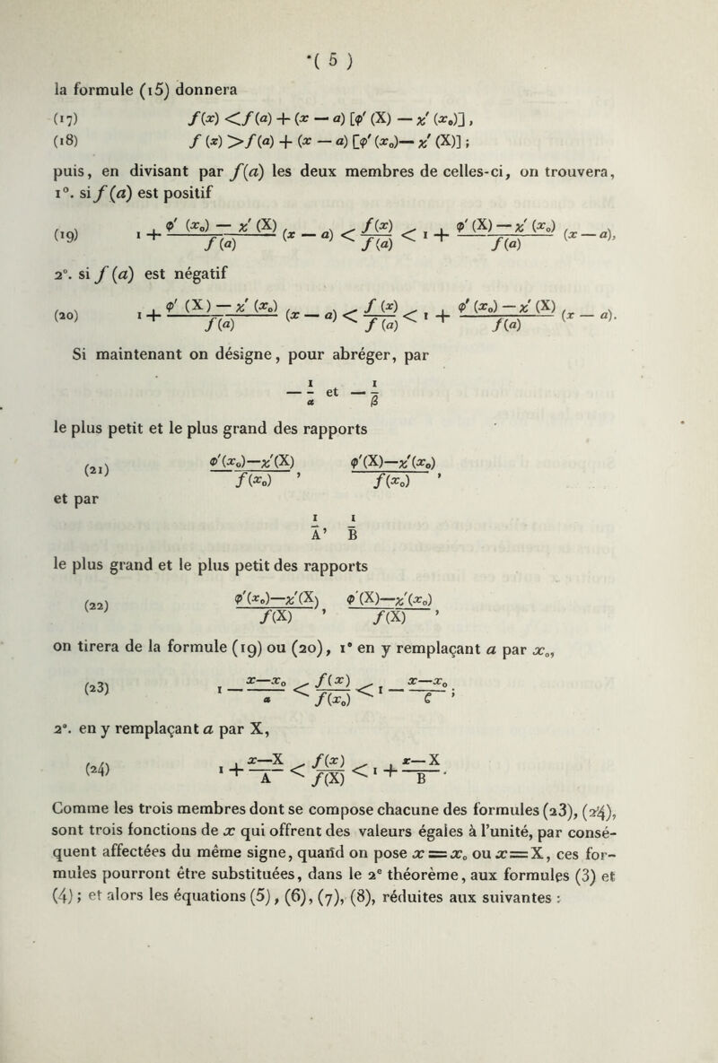 la formule (i5) donnera 0 7) /(*) </(«) + (*-«) [?' (X) - *' (*.)] , (*8) / (*) >/(«) + (*-«) O' (*„)— *' (X)] ; puis, en divisant par f(a) les deux membres de celles-ci, on trouvera, i°. si f Ça) est positif (*9) , 4. (*.) — X (X) f(x) 9' (X) —;/(*„) 1 + f(a) {X a) < f{a) < + f{a) {X °h 20. si f (a) est négatif 9' (X) —(ar0) (20) 1 + (*—«)< (3r°--—} <* - «>. /(a) v~ ^ / (a) ^ ‘ ”r ./(a) Si maintenant on désigne, pour abréger, par 1 1 et -g le plus petit et le plus grand des rapports (21) et par x'(X) <p'(X)—z'(x0) f(x 0) f{Xo) I I 1’ B le plus grand et le plus petit des rapports (22) on tirera de la formule (19) ou (20), i# en y remplaçant a par x0 m <P(.xo)—^(X) <p'(X)—x\x0) /(X) ’ /(X) 1 . *0 ^ fix) ^ . X—x0 1 <. __ 1 fix o) 2°. en y remplaçant a par X, (24) 1 + X—x A ^ /(*) ^/(X) <«4 r—X B * Gomme les trois membres dont se compose chacune des formules (23), (2*4), sont trois fonctions de x qui offrent des valeurs égales à l’unité, par consé- quent affectées du même signe, quaiîd on pose x=zx0 oux=X, ces for- mules pourront être substituées, dans le 2e théorème, aux formules (3) et (4) » alors les équations (5), (6), (7), (8), réduites aux suivantes :