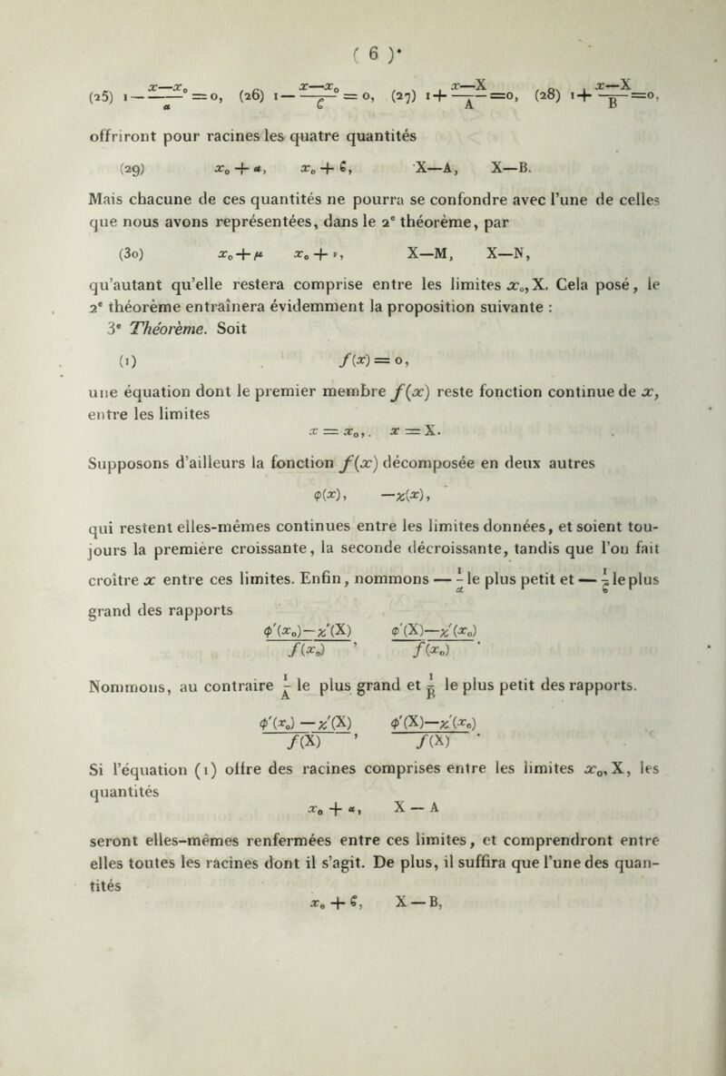 - X -Xç, . . X X q i oc1 X (25) I — =o, (26) I ^—=0, (27) h ^-=0, (28) H g—=0, offriront pour racines les quatre quantités (29) x„ -j-a, xD + S, X—A, X—B. Mais chacune de ces quantités ne pourra se confondre avec l’une de celles que nous avons représentées, dans le 20 théorème, par (30) xD-\-ft x0-{-v, X—M, X—N, qu’autant qu’elle restera comprise entre les limites x0,X. Cela posé, le 2e théorème entraînera évidemment la proposition suivante : 3e Théorème. Soit (O /(*) = <>, une équation dont le premier membre f(x) reste fonction continue de x, entre les limites x — xoy. x = X. Supposons d’ailleurs la fonction f(x) décomposée en deux autres <?(*)> —zi*), qui restent elles-mêmes continues entre les limites données, et soient tou- jours la première croissante, la seconde décroissante, tandis que l’on fait croître x entre ces limites. Enfin , nommons — Me plus petit et — 4 le plus grand des rapports <p'(x o) —%'(X) fl'(X)—%'(x0) /(*o) ’ / (*0) Nommons, au contraire ^ le plus grand et ^ le plus petit des rapports. <P'(*o)—x'(X) 4>'(X)—z'(x0) /(X) ’ /(X) • Si l’équation (1) ollre des racines comprises entre les limites x0, X, les quantités *0 + *, X — A seront elles-mêmes renfermées entre ces limites, et comprendront entre elles toutes les racines dont il s’agit. De plus, il suffira que l’une des quan- tités x* + C, X —B,