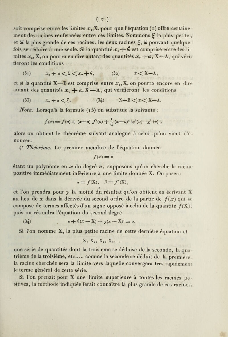 soit comprise entre les limites x0,X, pour que l’équation (i) offre certaine- ment des racines renfermées entre ces limites. Nommons £ la plus petite , et E la plus grande de ces racines, les deux racines E pouvant quelque- fois se réduire à une seule. Si la quantité x0 -f- £ est comprise entre les li- mites x0, X, on pourra en dire autant des quantités x0 -f-a, X— A, qui véri- fieront les conditions (3.) *<$ <X„ + S, (32) - < X—A ; et si la quantité X—B est comprise entre x„,X, on pourra encore en dire autant des quantités x0 -f- a, X —A, qui vérifieront les conditions (33) *„ + «<?, (34) X—B < h < X—A. Nota. Lorsqu’à la formule (i5) on substitue la suivante : f(x) — /(«) + (*—«) /'(«) + ~ (x—ay [<p\u)—x («)], alors on obtient le théorème suivant analogue à celui qu’on vient d’é- noncer. 4® Théorème. Le premier membre de l’équation donnée f(x) = O étant un polynôme en x du degré n, supposons qu’on cherche la racine positive immédiatement inférieure à une limite donnée X. On posera - = /(X), £ = /'(X), et l’on prendra pour y la moitié du résultat qu’on obtient en écrivant X au lieu de x dans la dérivée du second ordre de la partie de f{x) qui se compose de termes affectés d’un signe opposé à celui de la quantité y(X); puis on résoudra l’équation du second degré (34) « + |3(* — X) + >(* — X)a = o. Si l’on nomme X, la plus petite racine de cette dernière équation et X, X,, Xa, X3,... une série de quantités dont la troisième se déduise de la seconde, la qua- trième de la troisième, etc comme la seconde se déduit de la première , la racine cherchée sera la limite vers laquelle convergera très rapidement le terme général de cette série. Si l’on prenait pour X une limite supérieure à toutes les racines po- sitives, la méthode indiquée ferait connaître la plus grande de ces racines»
