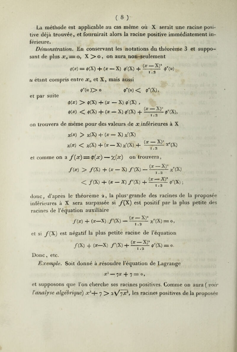 La méthode est applicable au cas même où X serait une racine posi- tive déjà trouvée, et fournirait alors la racine positive immédiatement in- férieure. Démonstration. En conservant les notations du théorème 3 et suppo- sant de plus x0 = o, X > o, on aura non-seulement *(*) = *(X) + (*-X) <p'(X) + *» u étant compris entre x0 et X, mais aussi <?(«)> o *»< <P(X), et par suite <p(x) > <p(X) + (x — X) <p'(X) , *(*) < ?(X) + (* - X) *'(X) + (X ÿ *(X), on trouvera de même pour des valeurs de x inférieures à X x(x) > *(X) -I- (x — X) *'(X) *(*) < AS(X) + (* - X) *'(X) + **(X) et comme on a f(x) = <p(x) — %(x) on trouvera, /(*) > /(X) + (* - X) /'(X) - (—* (X) < /(X) + (*-*) /'(X) + *(X) ; donc, d’apres le théorème 2, la plus*grande des racines de la proposée inférieures à X sera surpassée si y(X) est positif par la plus petite des racines de l’équation auxiliaire /(x) + (x-X) /'(X) - *'(X) = 0, et si y(X) est négatif la plus petite racine de l’équation /(X) + (x-X) /'(X) + <X~2X” »(X) = o. Donc, etc. Exemple. Soit donné à résoudre l’équation de Lagrange *3“ 7* + 7 — o» et supposons que l’on cherche ses racines positives. Comme on aura ( voir l'analyse algébrique) x*-}- 7 > 2\/rjx3, les racines positives de la proposée