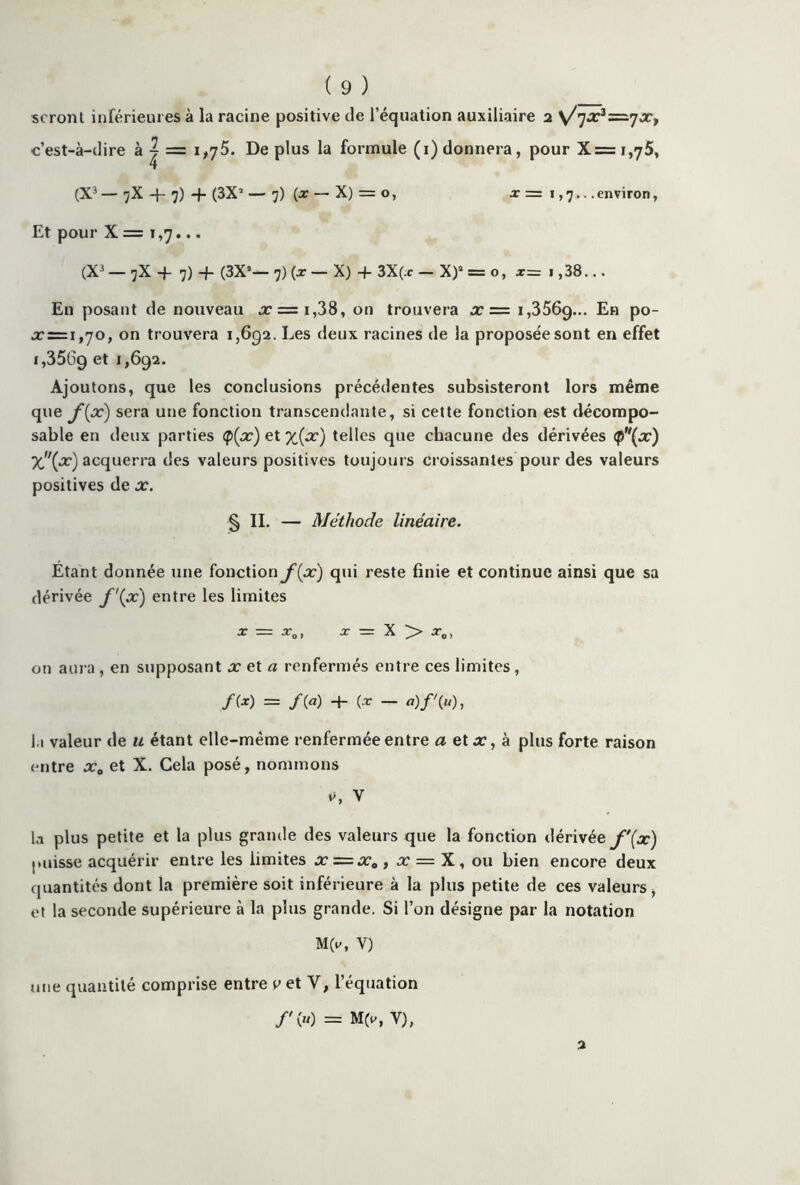 seront inférieures à la racine positive de l’équation auxiliaire 2 \/']x3=-’]Xi c’est-à-dire à | = 1,75. De plus la formule (1) donnera, pour X=i,75, (X3 — 7X + 7) -f- (3X’ — 7) (x — X) = o, x = 1,7... environ, Et pour X = 1,7... (X3 — 7X -J- 7) -f- (3X*— 7) (x — X) -f- 3X(.c — X)a = o, x= i,38... En posant de nouveau x = i,38, on trouvera x = 1,356g... En po- x = i,70, on trouvera 1,692. Les deux racines de la proposée sont en effet i,35Ü9 et *>692. Ajoutons, que les conclusions précédentes subsisteront lors même que f{pc) sera une fonction transcendante, si cette fonction est décompo- sable en deux parties <p(x) et x{x) telles que chacune des dérivées <p(x) %(.r) acquerra des valeurs positives toujours croissantes pour des valeurs positives de x. § II. — Méthode linéaire. Étant donnée une fonction f(x) qui reste finie et continue ainsi que sa dérivée f\x) entre les limites x — x0) x = X > x0, on aura , en supposant xetfl renfermés entre ces limites , f(x) = /(«) 4- — a)f'(u), la valeur de u étant elle-même renfermée entre a etx, à plus forte raison entre xa et X. Cela posé, nommons v, V la plus petite et la plus grande des valeurs que la fonction dérivée f\x) puisse acquérir entre les limites x = x0 , x = X, ou bien encore deux quantités dont la première soit inférieure à la plus petite de ces valeurs, et la seconde supérieure cà la plus grande. Si l’on désigne par la notation M(v, Y) une quantité comprise entre t>et Y, l’équation /'(«) = M(v, Y), 2