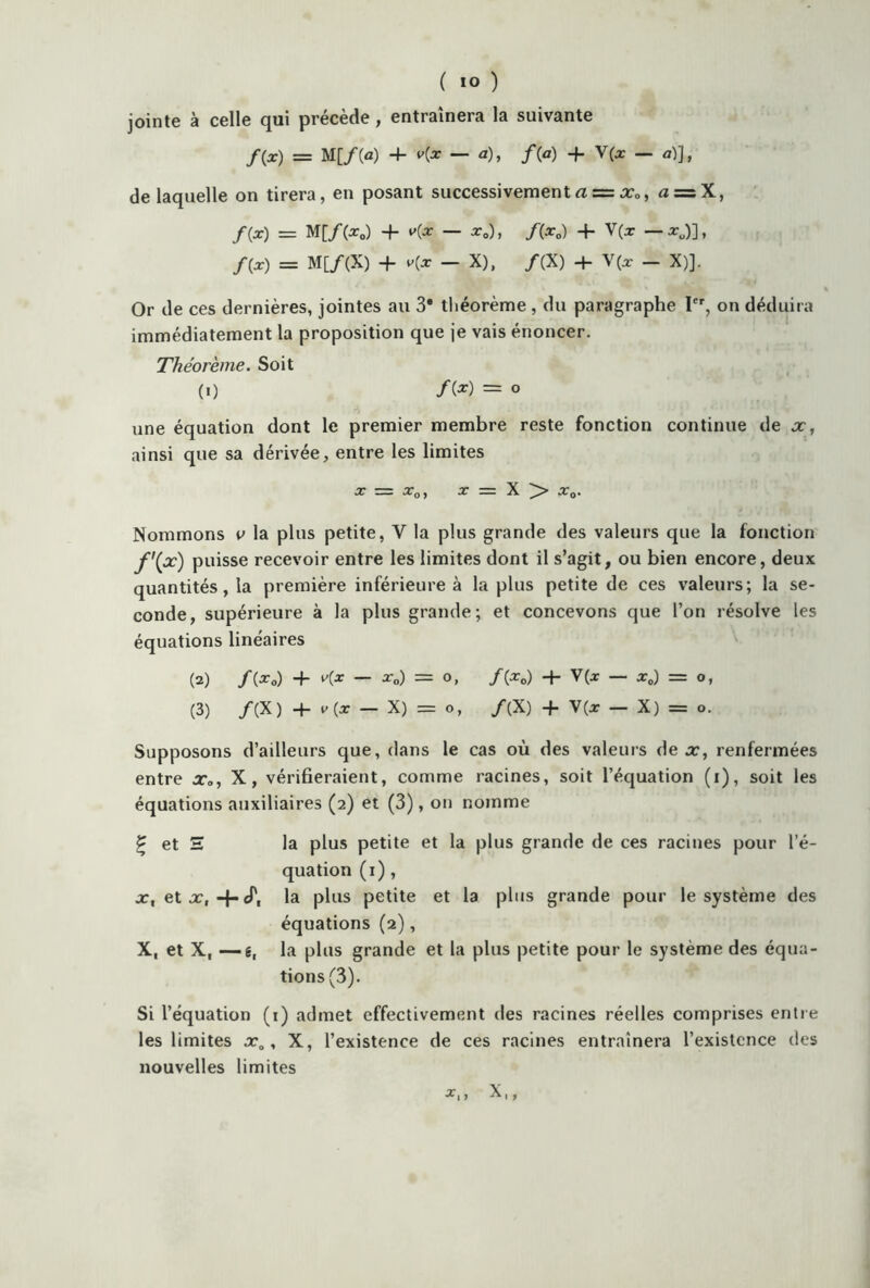 jointe à celle qui précède, entraînera la suivante /(x) = M[/(a) 4- v(x — a), /(a) + V(x — a)J, de laquelle on tirera, en posant successivementa = x0, « = X, /(x) = M[/(x0) -f- K* — xc), /(x0) -f V(x — xJ], /(a:) = M[/(X) + v(x _ X), /(X) 4- V(x — X)]. Or de ces dernières, jointes au 3* théorème , du paragraphe 1er, on déduira immédiatement la proposition que je vais énoncer. Tliéoreme. Soit (i) /(*) = o une équation dont le premier membre reste fonction continue de x, ainsi que sa dérivée, entre les limites X Z= Xo, X = X > x0. Nommons v la plus petite, Y la plus grande des valeurs que la fonction f'(x) puisse recevoir entre les limites dont il s’agit, ou bien encore, deux quantités, la première inférieure à la plus petite de ces valeurs; la se- conde, supérieure à la plus grande; et concevons que l’on résolve les équations linéaires (2) /(X0) 4- — Xo) = O, f{XD) 4- V(X — X0) = O, (3) /(X) 4- v(x — X) = o, /(X) 4- V(x - X) = o. Supposons d’ailleurs que, dans le cas où des valeurs de x, renfermées entre xa, X, vérifieraient, comme racines, soit l’équation (i), soit les équations auxiliaires (2) et (3), on nomme £ et S la plus petite et la plus grande de ces racines pour l’é- quation (1), x, et x, 4-cT, la plus petite et la pins grande pour le système des équations (2), X, et X, —g, la plus grande et la plus petite pour le système des équa- tions (3). Si l’équation (1) admet effectivement des racines réelles comprises entre les limites x0, X, l’existence de ces racines entraînera l’existence des nouvelles limites 1 y 1 1