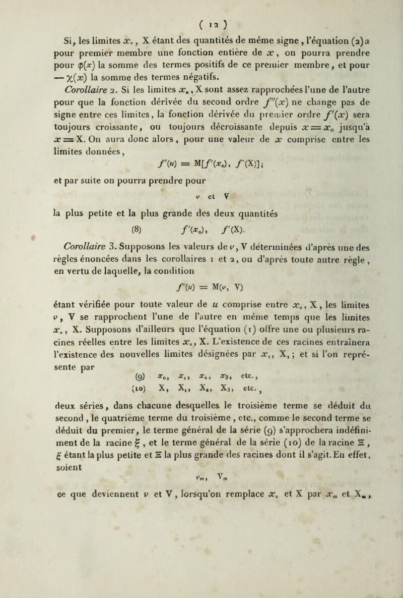 ( >3 ) Si, les limites xa, X étant des quantités de même signe , l’équation (2) a pour premier membre une fonction entière de x, on pourra prendre pour <p(.r) la somme des termes positifs de ce premier membre, et pour — X(x) la somme des termes négatifs. Corollaire 2. Si les limites .r0,Xsont assez rapprochées l’une de l’autre pour que la fonction dérivée du second ordre f(x) ne change pas de signe entre ces limites, la fonction dérivée du premier ordre f '(x) sera toujours croissante, ou toujours décroissante depuis x = xQ jusqu’à x=zX. On aura donc alors, pour une valeur de x comprise entre les limites données, /» = M[/'(*„), /'(X)]; et par suite on pourra prendre pour v et V la plus petite et la plus grande des deux quantités (8) /'(*„), /'(X). Corollaire 3. Supposons les valeurs dey, V déterminées d’après une des règles énoncées dans les corollaires 1 et 2, ou d’après toute autre règle, en vertu de laquelle, la condition y» = M(v, V) étant vérifiée pour toute valeur de u comprise entre xD, X, les limites v, V se rapprochent l’une de l’autre en même temps que les limites xa, X. Supposons d’ailleurs que l’équation (1) offre une ou plusieurs ra- cines réelles entre les limites x0, X. L’existence de ces racines entraînera l’existence des nouvelles limites désignées par x,, X,; et si l’on repré- sente par (9) *0, *3, etc., (io) X, X,, X,, X3, etc. ^ deux séries, dans chacune desquelles le troisième terme se déduit du second , le quatrième terme du troisième , etc., comme le second terme se déduit du premier, le terme général de la série (9) s’approchera indéfini- ment de la racine £ , et le terme général de la série (10) de la racine H , £ étant la plus petite et H 1a plus grande des racines dont il s’agit. En effet, soient Vm 1 ^ m