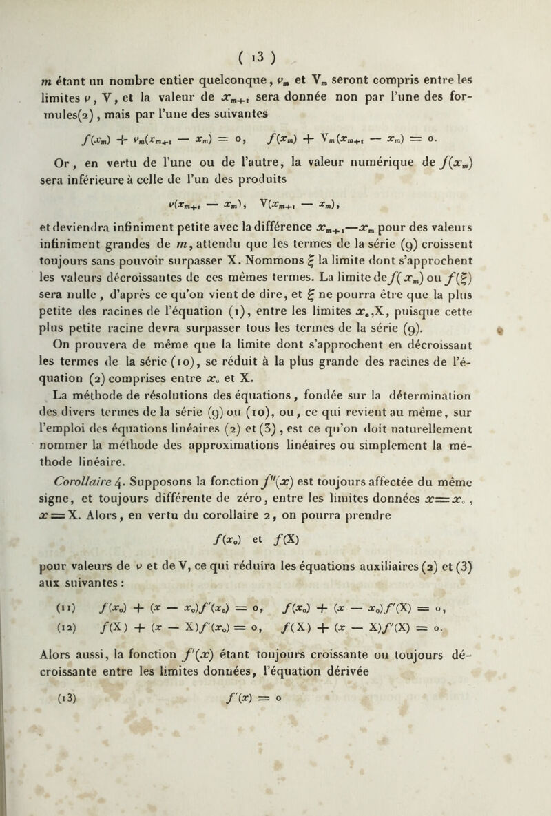 ( '3 ) m étant un nombre entier quelconque, vm et Ym seront compris entre les limites p, V, et la valeur de sera donnée non par l’une des for- mules^) , mais par l’une des suivantes /(xm) -j- Vni(rm+1 xm) — °> f -f Vm(xm+I Xm) = O. Or, en vertu de l’une ou de l’autre, la valeur numérique de f(xm) sera inférieure à celle de l’un des produits Xm ^ , V(arm+I — % m) , et deviendra infiniment petite avec la différence xm+t—jcm pour des valeurs infiniment grandes de m, attendu que les termes de la série (g) croissent toujours sans pouvoir surpasser X. Nommons £ la limite dont s’approchent les valeurs décroissantes de ces mêmes termes. La limite deJ( xm) ou f(£) sera nulle , d’après ce qu’on vient de dire, et £ ne pourra être que la plus petite des racines de l’équation (i), entre les limites x9,X, puisque cette plus petite racine devra surpasser tous les termes de la série (9). On prouvera de même que la limite dont s’approchent en décroissant les termes de la série (10), se réduit à la plus grande des racines de l’é- quation (2) comprises entre xa et X. La méthode de résolutions des équations, fondée sur la détermination des divers termes de la série (9)011 (10), ou, ce qui revient au même, sur l’emploi des équations linéaires (2) et (3) , est ce qu’on doit naturellement nommer la méthode des approximations linéaires ou simplement la mé- thode linéaire. Corollaire 4. Supposons la fonction j(x) est toujours affectée du même signe, et toujours différente de zéro, entre les limites données jc=x0 , x = X. Alors, en vertu du corollaire 2, on pourra prendre /(* o) et /(X) pour valeurs de v et de Y, ce qui réduira les équations auxiliaires (2) et (3) aux suivantes : (11) f(x0) + {X — x0)f\x0) = O, f{x0) + (x — x0)f\X) = O, (12) /(X) + (x — X)f'(x0) =0, /(X) + (x — X)f'(X) = O. Alors aussi, la fonction f\x) étant toujours croissante ou toujours dé- croissante entre les limites données, l’équation dérivée