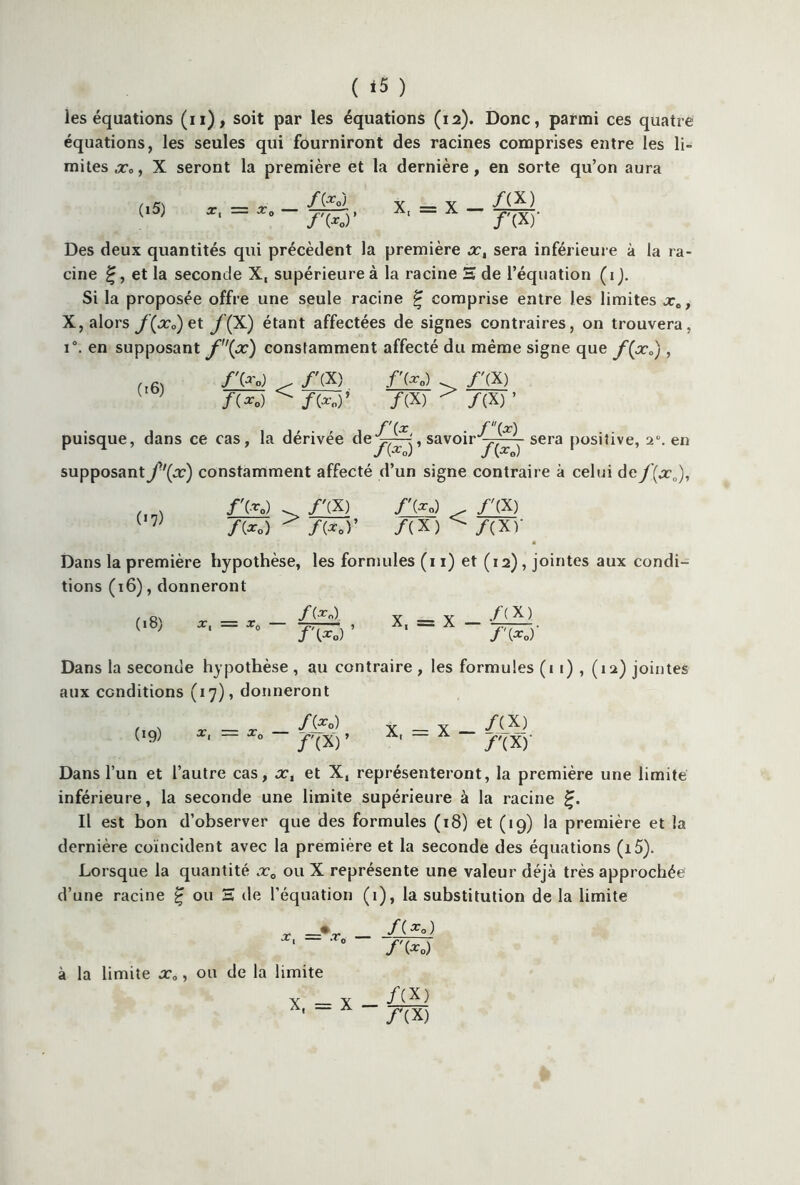 ( *5 ) les équations (n), soit par les équations (12). Donc, parmi ces quatre équations, les seules qui fourniront des racines comprises entre les li- mites ,r», X seront la première et la dernière, en sorte qu’on aura (i5) X, = X — /(X) /'(X)- Des deux quantités qui précèdent la première xt sera inférieure à la ra- cine £, et la seconde X, supérieure à la racine H de l’équation (1). Si la proposée offre une seule racine £ comprise entre les limites x„, X, alors J(x0) et y(X) étant affectées de signes contraires, on trouvera, i°. en supposant f(oc) constamment affecté du même signe que f(xa) , (16) fV'o) < /'(X) /'(*„) > /'(X) /(*«) ^ /(*«)’ /(X) ^ /(X) ’ puisque, dans ce cas, la dérivée , savoir^-^ sera positive, 20. en supposant^x) constamment affecté d’un signe contraire à celui de f(x0), /'(■*„) /'(X) /'(*„) /'(X) f{xQ) ^ f{Xoy /(X) /(xr Dans la première hypothèse, les formules (11) et (12), jointes aux condi- tions (16), donneront (18) X, = T0 — f\Xo) ’ X, J ixo. Dans la seconde hypothèse , au contraire , les formules (i 1) , (12) jointes aux conditions (17), donneront 09) /(f 0) /'(X) X, = x _ /W Dans l’un et l’autre cas, x, et X, représenteront, la première une limite inférieure, la seconde une limite supérieure à la racine Il est bon d’observer que des formules (18) et (19) la première et la dernière coïncident avec la première et la seconde des équations (i5). Lorsque la quantité x0 ou X représente une valeur déjà très approchée d’une racine £ ou H de l’équation (1), la substitution de la limite X ! — .T0 à la limite x0, ou de la limite X, = X - /(*<>) /'(* 0) /(X) /'(X)