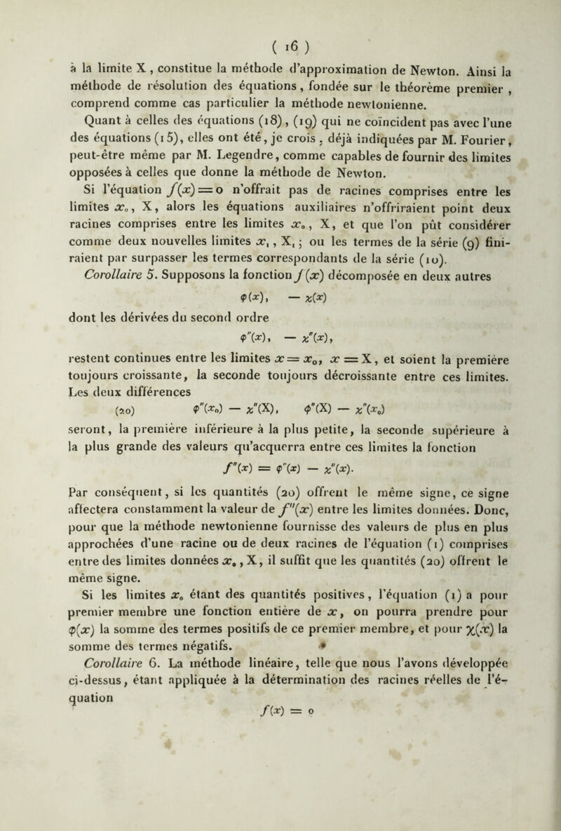 ( ) à la limite X , constitue la méthode d’approximation de Newton. Ainsi la méthode de résolution des équations, fondée sur le théorème premier , comprend comme cas particulier la méthode newtonienne. Quant à celles des équations (18), (19) qui ne coïncident pas avec l’une des équations (15), elles ont été, je crois . déjà indiquées par M. Fourier, peut-être même par M. Legendre, comme capables de fournir des limites opposées à celles que donne la méthode de Newton. Si l’équation f(x) = o n’offrait pas de racines comprises entre les limites X, alors les équations auxiliaires n’offriraient point deux racines comprises entre les limites x„, X, et que l’on pût considérer comme deux nouvelles limites x,, X, ; ou les termes de la série (9) fini- raient par surpasser les termes correspondants de la série (10). Corollaire 5. Supposons la fonction f(x) décomposée en deux autres dont les dérivées du second ordre restent continues entre les limites x= xQ, x = X, et soient la première toujours croissante, la seconde toujours décroissante entre ces limites. Les deux différences (310) P(*n) — *(X), 4>(X) — seront, la première inférieure à la plus petite, la seconde supérieure à la plus grande des valeurs qu’acquerra entre ces limites la fonction f\x) = <p'\x) - x{x). Par conséquent, si les quantités (20) offrent le même signe, ce signe affectera constamment la valeur de f(x) entre les limites données. Donc, pour que la méthode newtonienne fournisse des valeurs de plus en plus approchées d’une racine ou de deux racines de l’équation (1) comprises entre des limites données x0, X, il suffit que les quantités (20) offrent le même signe. Si les limites a:, étant des quantités positives, l'équation (1) a pour premier membre une fonction entière de x, on pourra prendre pour <p(x) la somme des termes positifs de ce premier membre, et pour %(.r) Ia somme des termes négatifs. • Corollaire 6. La méthode linéaire, telle que nous l’avons développée ci-dessus, étant appliquée à la détermination des racines réelles de l’é- quation f{x) = O