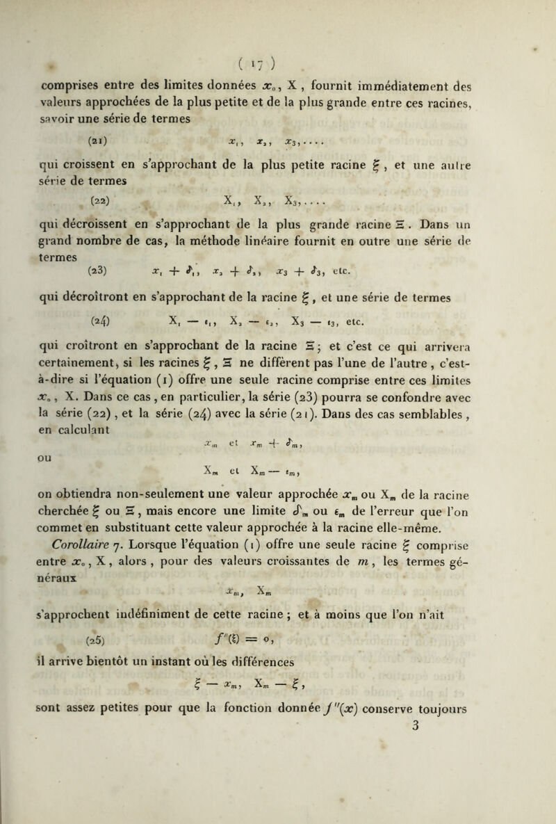 ( »7 ) comprises entre des limites données xa, X , fournit immédiatement des valeurs approchées de la plus petite et de la plus grande entre ces racines, savoir une série de termes (21) X,, X3, qui croissent en s’approchant de la plus petite racine £ , et une au Ire série de termes (22) X,, X,, x3,.... qui décroissent en s’approchant de la plus grande racine H . Dans un grand nombre de cas, la méthode linéaire fournit en outre une série de termes (23) x, -f .r3 -f x3 -j- f3, etc. qui décroîtront en s’approchant de la racine £, et une série de termes (24) X, t|, X2 £2, X3 13, etc. qui croîtront en s’approchant de la racine H ; et c’est ce qui arrivera certainement, si les racines £ , H ne diffèrent pas l’une de l’autre , c’est- à-dire si l’équation (1) offre une seule racine comprise entre ces limites x0, X. Dans ce cas , en particulier, la série (23) pourra se confondre avec la série (22), et la série (24) avec la série (21). Dans des cas semblables , en calculant ^ ^ m à'm y OU Xn, Ct Xm *m ) on obtiendra non-seulement une valeur approchée xm ou Xm de la racine cherchée ^ ou S, mais encore une limite cfm ou em de l’erreur que l’on commet en substituant cette valeur approchée à la racine elle-même. Corollaire 7. Lorsque l’équation (1) offre une seule racine £ comprise entre x„, X, alors , pour des valeurs croissantes de m, les termes gé- néraux s'approchent indéfiniment de cette racine ; et à moins que l’on n’ait (25) /(£) = o, il arrive bientôt un instant où les différences Ç %n Xm - É, sont assez petites pour que la fonction donnée J(x) conserve toujours 3