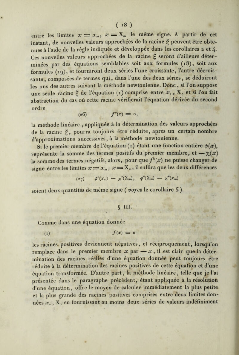 entre les limites x = xm, x = Xm le même signe. A partir de cet instant, de nouvelles valeurs approchées de la racine £ peuvent être obte- nues à l’aide de la règle indiquée et développée dans les corollaires 2 et 4- Ces nouvelles valeurs approchées de la racine £ seront d’ailleurs déter- minées par des équations semblables soit aux formules (18), soit aux formules (19), et fourniront deux séries l’une croissante, l’autre décrois- sante , composées de termes qui, dans l’une des deux séries, se déduiront les uns des autres suivant la méthode newtonienne. Donc, si l’on suppose une seule racine £ de l’équation (i) comprise entre x0, X, et si l’on fait abstraction du cas où cette racine vérifierait l’équation dérivée du second ordre (26) /(*) = o, la méthode linéaire , appliquée à la détermination des valeurs approchées de la racine £, pourra toujours être réduite, après un certain nombre d’approximations successives, à la méthode newtonienne. Si le premier membre de l’équation (1) étant une fonction entière <p(x), représente la somme des termes positifs du premier membre, et —x(x) la somme des termes négatifs, alors, pour que f'(x) ne puisse changer de signe entre les limites x = xm, x = X„, il suffira que les deux différences (27) <p {xm) — y, (Xm), cp (Xm) % W soient deux quantités de même signe ( voyez le corollaire 5 ). § III. Comme dans une équation donnée (1) /(*) = 0 les racines positives deviennent négatives, et réciproquement, lorsqu’on remplace dans le premier membre x par — x, il est clair que la déter- mination des racines réelles d’une équation donnée peut toujours être réduite à la détermination des racines positives de cette équation et d’une équation transformée. D’autre part, la méthode linéaire, telle que je l’ai présentée dans le paragraphe précédent, étant appliquée à la résolution d’une équation, offre le moyen de calculer immédiatement la plus petite et la plus grande des racines positives comprises entre deux limites don- nées x„, X, en fournissant au moins deux séries de valeurs indéfiniment