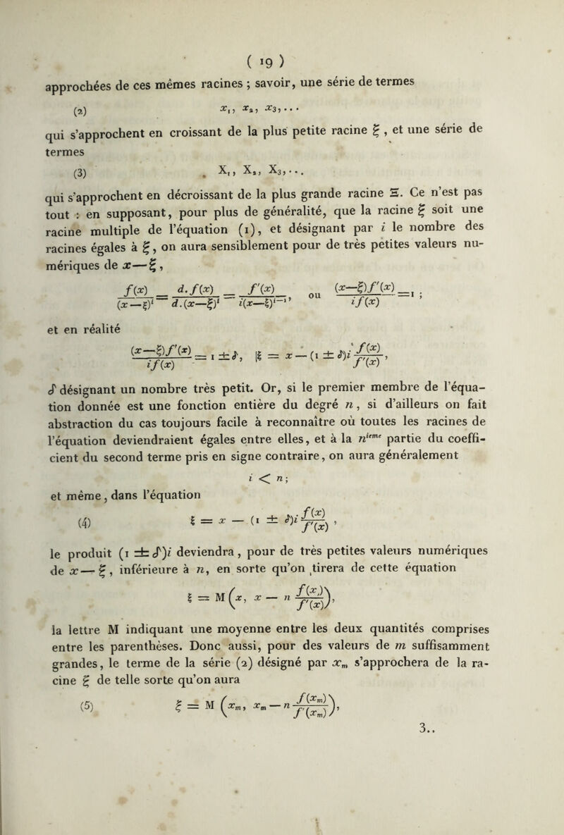 ( *9 ) approchées de ces mêmes racines ; savoir, une série de termes (2) x,, Xjj, X3, . . . qui s’approchent en croissant de la plus petite racine £ , et une série de termes (3) # X,, X,, X3>... qui s’approchent en décroissant de la plus grande racine E. Ce n’est pas tout : en supposant, pour plus de généralité, que la racine £ soit une racine multiple de l’équation (1), et désignant par i le nombre des racines égales à f, on aura sensiblement pour de très petites valeurs nu- mériques de x—£, _/(*)__ d.f(x) f'(x) Qu (*-£)/»_, . {x—d.{x—£)' i{x—!)■ *’ lf(x) et en réalité (x-a if (x) cT désignant un nombre très petit. Or, si le premier membre de l’équa- tion donnée est une fonction entière du degré n, si d’ailleurs on fait abstraction du cas toujours facile à reconnaître où toutes les racines de l’équation deviendraient égales entre elles, et à la nieme partie du coeffi- cient du second terme pris en signe contraire, on aura généralement iTl ; et même, dans l’équation (4) 1 = * - (1 ± , le produit (1 =fccf)z deviendra, pour de très petites valeurs numériques Je x—£, inférieure à n, en sorte qu’on tirera de cette équation | = m(x, x- nj^), la lettre M indiquant une moyenne entre les deux quantités comprises entre les parenthèses. Donc aussi, pour des valeurs de m suffisamment grandes, le terme de la série (2) désigné par xm s’approchera de la ra- cine £ de telle sorte qu’on aura (5) ? = M (*»