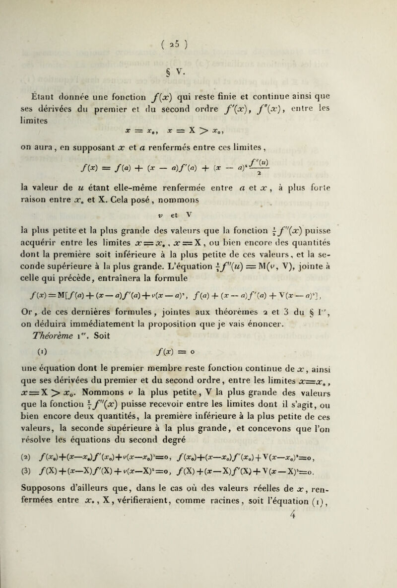 ( *5 ) § V. Étant donnée une fonction f[x) qui reste finie et continue ainsi que ses dérivées du premier et du second ordre f\x), f(x), entre les limites X = xot X = X > x0, on aura , en supposant x et a renfermés entre ces limites, f(u) /(•*) = f{a) + {X — a)f(a) + [x — a)a— la valeur de u étant elle-même renfermée entre a et x , à plus forte raison entre xa et X. Cela posé , nommons v et V la plus petite et la plus grande des valeurs que la fonction ^f'(x) puisse acquérir entre les limites xz=x,, x = X, ou bien encore des quantités dont la première soit inférieure à la plus petite de ces valeurs, et la se- conde supérieure à la plus grande. L’équation ~f{u) =M(e, V), jointe à celle qui précède, entraînera la formule f(x) — M[/(a) -f (x — à)f\à) + v{x — a)’, f {a) -f {x — a)f'{a) +V(æ- a)2] , Or, de ces dernières formules, jointes aux théorèmes 2 et 3 du § lr, on déduira immédiatement la proposition que je vais énoncer. Théorème ier. Soit (0 /(*) = o une équation dont le premier membre reste fonction continue de x, ainsi que ses dérivées du premier et du second ordre, entre les limites x=xa, x = X >• x0. Nommons v la plus petite, Y la plus grande des valeurs que la fonctiou \f(x) puisse recevoir entre les limites dont il s’agit, ou bien encore deux quantités, la première inférieure à la plus petite de ces valeurs, la seconde supérieure à la plus grande, et concevons que l’on résolve les équations du second degré (2) /(*,) +(*—*.)/'(*„) + v(x—xoy=o, f{x0) + {x—x0)f{xo) -f V(x—x0)*=o, (3) f(X) + (x-X)f'(X) + v(x-X)‘= o, f(X)+(x-X)f(X)-fV(* —X)*=o. Supposons d’ailleurs que, dans le cas où des valeurs réelles de x, ren- fermées entre x., X, vérifieraient, comme racines, soit l’équation ( 1 ï, 4