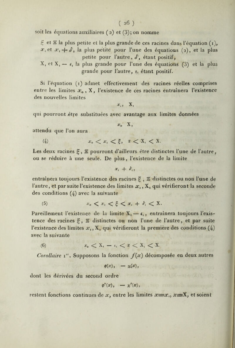 soit les équations auxiliaires (2) et (3); on nomme Ç et H la plus petite et la plus grande de ces racines dans l’équation (1), x, et x.-f-cT, la plus petite pour l’une des équations (2), et la plus petite pour l’autre, «T, étant positif, X, et X, — g, la plus grande pour l’une des équations (3) et la plus grande pour l’autre, g, étant positif. Si l’équation (1) admet effectivement des racines réelles comprises entre les limites xQ , X, l’existence de ces racines entraînera l’existence des nouvelles limites X, qui pourront être substituées avec avantage aux limites données xD X, attendu que l’on aura (4) -r0 < x, < h < X, < X. Les deux racines S pourront d’ailleurs être distinctes l’une de l’autre, ou se réduire à une seule. De plus, l’existence de la limite x< + ^1 > entraînera toujours l’existence des racines £ , H distinctes ou non l’une de l’autre, et par suite l’existence des limites x,, X, qui vérifieront la seconde des conditions (4) avec la suivante (5) x0 < x, < | < x, -f- < X. Pareillement l’existence de la limite X, — e,, entraînera toujours l’exis- tence des racines H distinctes ou non l’une de l’autre, et par suite l’existence des limites x,,X, qui vérifieront la première des conditions (4) avec la suivante (6) *0 < X, — e, <C h < X, < X. Corollaire 1. Supposons la fonction f(x) décomposée en deux autres ?(*)» — *(*)> dont les dérivées du second ordre *(*)» — *(*)> restent fonctions continues de x, entre les limites x=x0, x~X, et soient