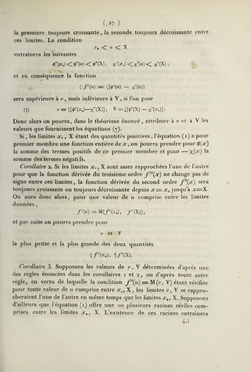 la première toujours croissante, la seconde toujours décroissante entre ces limites. La condition .r„ < m < X entraînera les suivantes 4>Vo) < <?>» < <P'(X), *(*„) << /(X) ; et en conséquence la fonction /» = ![?(«) - «(«)] sera supérieure à c, mais inférieure à Y, si l’on pose (7) = t[^W-x(X)], V =É[*(X) - *(*o)]. Donc alors on pourra, dans le théorème énoncé, attribuer à c et à Y les valeurs que fournissent les équations (7). Si, les limites x0 , X étant des quantités positives, l’équation ( 1) a pour premier membre une fonction entière de x, on pourra prendre pour Q{x) la somme des termes positifs de ce premier membre et pour — %{x) la somme des termes négatifs. Corollaire 2. Si les limites x„, X sont assez rapprochées l’une de l’autre pour que la fonction dérivée du troisième ordre f'(x) ne change pas de signe entre ces limites, la fonction dérivée du second ordre f(x) sera toujours croissante ou toujours décroissante depuis x=x0 jusqu’à x=X. On aura donc alors, pour une valeur de u comprise entre les limites données, f(u) = M[f(x0), /(X)], et par suite on pourra prendre pour e et V la plus petite et la plus grande des deux quantités i/'(*.)> i/(X). Corollaire 3. Supposons les valeurs de 0, V déterminées d'après une des règles énoncées dans les corollaires 1 et 2 , ou d’après toute autre réglé, en vertu de laquelle la condition f{u) — M(e, V) étant vérifiée pour toute valeur de u comprise entre x0, X, les limites c, V se rappro- cheraient l’une de l’autre en même temps que les limites xa, X. Supposons d’ailleurs que 1 équation (1) offre une ou plusieurs racines réelles com- prises entre les limites x,, X. L’existence de ces racines entraînera 4*»