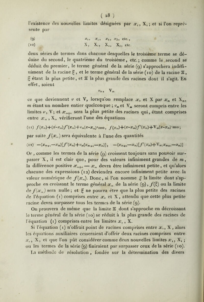 l’existence des nouvelles limites désignées par xt, X, ; et si l’on repré- sente par (9) (10) ^01 ^1 1 Xa > «373 y CtC. j ^ J X 1 y X 2 | X3 j C tC • deux séries de termes dans chacune desquelles le troisième terme se dé- duise du second, le quatrième du troisième, etc.; comme le second se déduit du premier, le terme général de la série (9) s’approchera indéfi- niment de la racine £ , et le terme général de la série (10) de la racine H, £ étant la plus petite, et H la plus grande des racines dont il s’agit. En effet, soient ce que deviennent v et Y, lorsqu’on remplace x0 et X par xm et Xm, m étant un nombre entier quelconque ; vm et Vm seront compris entre les limites e, Y; et xm+1 sera la plus petite des racines qui, étant comprises entre xm , X„, vérifieront l’une des équations (il) f(Xm)+{X-Xm)f\xm) -f Vm(X-Xmy=0 , /(lm)+(^m)/'(ïm)+V„(Mm)'=0; par suite f(pcm) sera équivalente à l’une des quantités ^12) — G^m) 4 +-i —, ~~ (•2’m+i-”-^m) [./^ Or , comme les termes de la série (9) croissent toujours sans pouvoir sur- passer X, il est clair que, pour des valeurs infiniment grandes de m, la différence positive x,n+l — xm devra être infiniment petite, et qu’alors chacune des expressions (12) deviendra encore infiniment petite avec la valeur numérique de f(xm). Donc, si l’on nomme g la limite dont s’ap- proche en croissant le terme général xm de la série (9), f(£) ou la limite de f[xm) sera nulle; et £ ne pourra être que la plus petite des racines de l’équation (1) comprises entre x„ et X, attendu que cette plus petite racine devra surpasser tous les termes de la série (9). O11 prouvera de même que la limite H dont s’approche en décroissant le terme, général de la série (10) se réduit à la plus grande des racines de l'équation (1) comprises entre les limites xa, X. Si l’équation (1) n’offrait point de racines comprises entre x0, X , alors les équations auxiliaires cesseraient d’offrir deux racines comprises entre X, et que l’on pût considérer comme deux nouvelles limites xl} X, ; ou les termes de la série (9) finiraient par surpasser ceux de la série (10). La méthode de résolution , fondée sur la détermination des divers