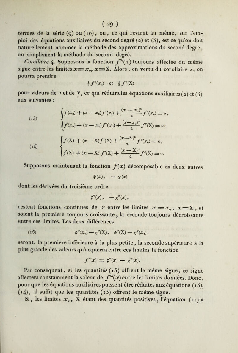 termes de la série (9) ou (10), ou, ce qui revient au même, sur l’em- ploi des équations auxiliaires du second degré (2) et (3), est ce qu’011 doit naturellement nommer la méthode des approximations du second degré, ou simplement la méthode du second degré. Corollaire 4- Supposons la fonction f\x) toujours affectée du même signe entre les limites xz=x0, x=X. Alors , en vertu du corollaire 2, on pourra prendre £/(*.) et if \X) pour valeurs de 0 et de Y, ce qui réduira les équations auxiliaires (2) et (3) aux suivantes : (■/(*-) + (* - *.)/'(r„) +.(-^—= ■ (i3) lf(x0) +(X- x0)f\xo) + f(X) = 0 f/CX) + (* -X)/'(X) + (*~X)7'W - 0, 04) i (/(X) +(x-X) /'(X) + — -2-—f(X) = 0. Supposons maintenant la fonction f(x) décomposable en deux autres <?(*)> — %(*) dont les dérivées du troisième ordre P», -*'(*), restent fonctions continues de x entre les limites x = xQ, x = X, et soient la première toujours croissante, la seconde toujours décroissante entre ces limites. Les deux différences («5) <p'\x „)-*w(X), **(X)- *(*.), seront, la première inférieure à la plus petite, la seconde supérieure à la plus grande des valeurs qu’acquerra entre ces limites la fonction f\x) = <p'”(x) — Par conséquent, si les quantités (i5) offrent le même signe, ce signe affectera constamment la valeur de f'(x) entre les limites données. Donc, pour que les équations auxiliaires puissent être réduites aux équations ( 13), 04), il suffit que les quantités (i5) offrent le même signe. Si, les limites x0, X étant des quantités positives, l’équation (ri) a