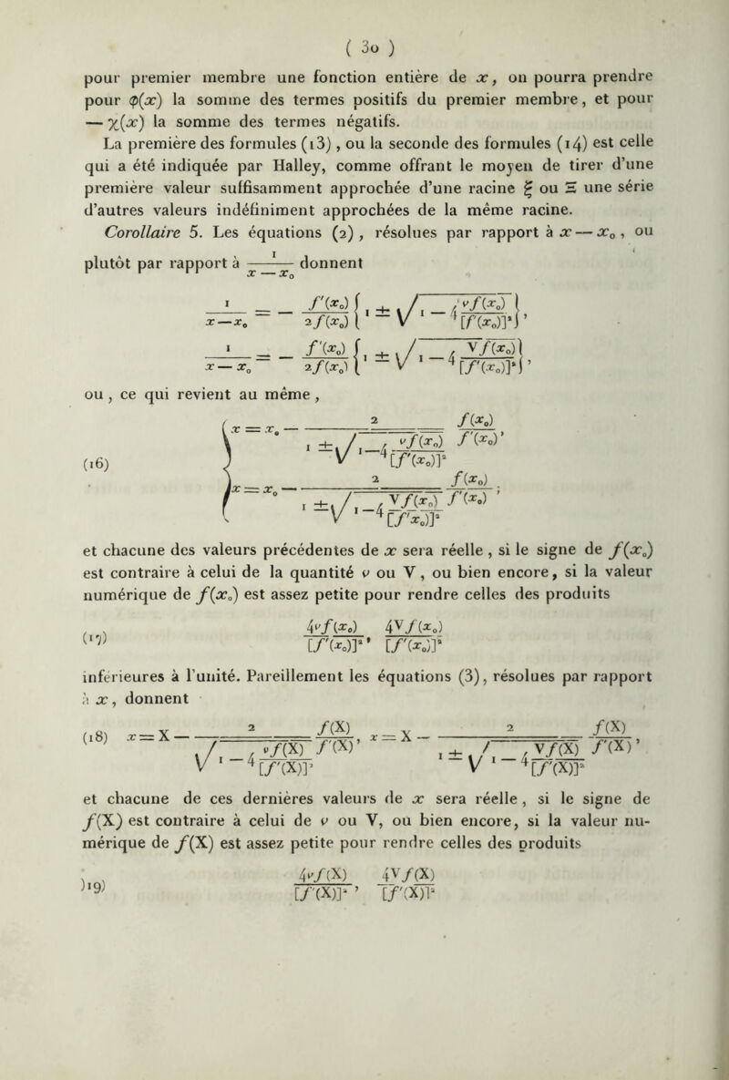 pour premier membre une fonction entière de x, on pourra prendre pour <p(x) la somme des termes positifs du premier membre, et pour — X(x) la somme des termes négatifs. La première des formules (i3), ou la seconde des formules (14) est celle qui a été indiquée par Halley, comme offrant le moyen de tirer d’une première valeur suffisamment approchée d’une racine £ ou H une série d’autres valeurs indéfiniment approchées de la même racine. Corollaire 5. Les équations (2), résolues par rapport à x— x0 , ou plutôt par rapport à 1 X —x0 I X—x„ X *0 donnent J (go) f , -K . 2/(g0) 1 V / ///(go) [ ’ f[/(g0)]*r /'<*•> [, -4- > */(g*> 1 V / / V/(*0)l x 4[/'(g0)?r ou , ce qui revient au même , (16) 2 [7>o)r /(* o) /'(g») ’ /(g 0) v/gy/'(*.) ' [/'*<>)? et chacune des valeurs précédentes de x sera réelle , si le signe de /’(x0) est contraire à celui de la quantité v ou Y, ou bien encore, si la valeur numérique de f(x0) est assez petite pour rendre celles des produits 4/(g.) 4v/(gp) [/'(go)?’ [/'(go)]5 inferieures à l’unité. Pareillement les équations (3), résolues par rapport à x, donnent (18) :r = X — /(X) p/(X) /'(X)’ [/'(X)? X — x — /(X) r V/(X) /'(X)’ V'(X)? et chacune de ces dernières valeurs de x sera réelle , si le signe de /(X) est contraire à celui de v ou Y, ou bien encore, si la valeur nu- mérique de /(X) est assez petite pour rendre celles des produits 1 , 4 »/(X) _4v/(X) U9) [/'(X)]* ’ [/'(X)p