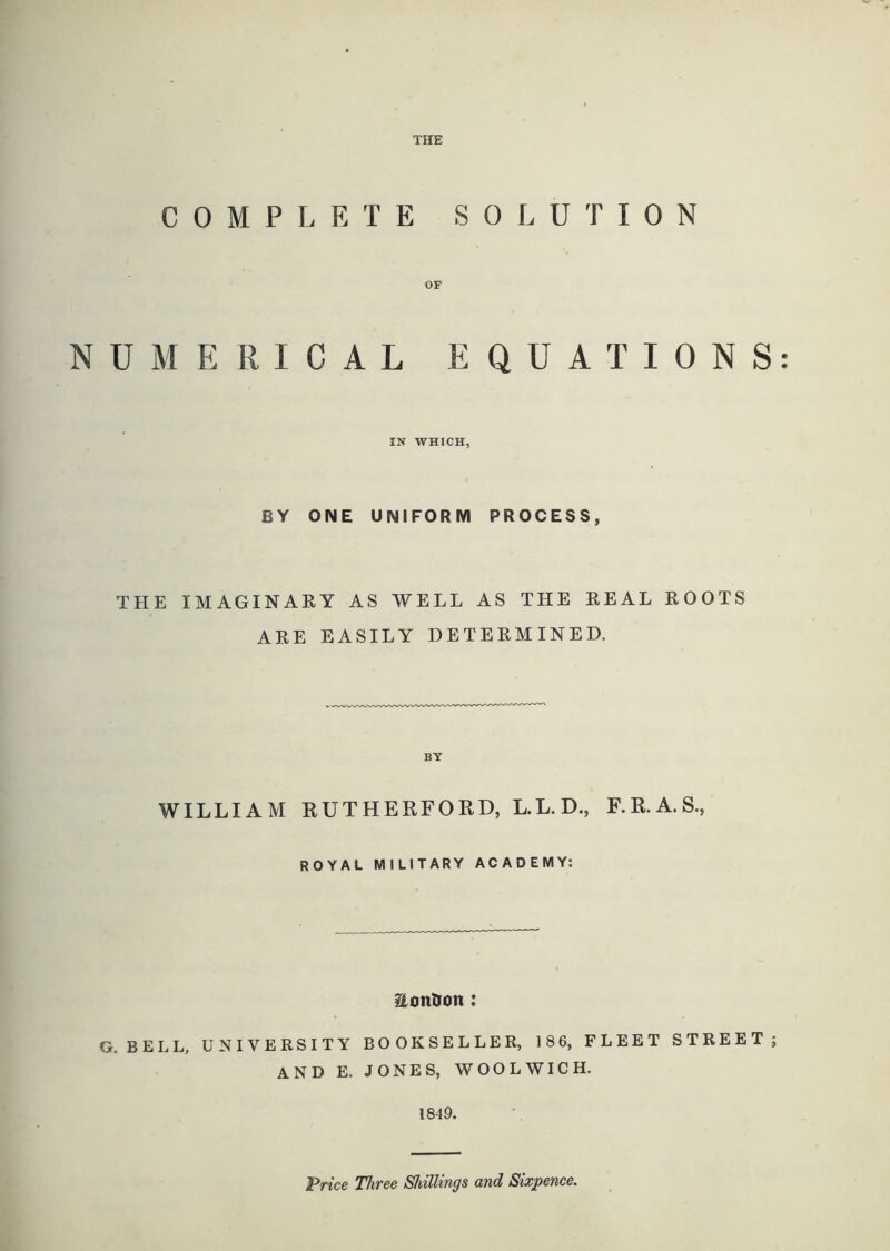 THE COMPLETE SOLUTION OF NUMERICAL EQUATIONS: IN WHICH, BY ONE UNIFORM PROCESS, THE IMAGINARY AS WELL AS THE REAL ROOTS ARE EASILY DETERMINED. BY WILLIAM KUTHERFORD, L.L.D., F.R.A.S., ROYAL MILITARY ACADEMY: ilottDon: G. BELL, UNIVERSITY BOOKSELLER, 18 6, FLEET STREET; AND E. JONES, WOOLWICH. 1849. 'Price Three Shillings and Sixpence.