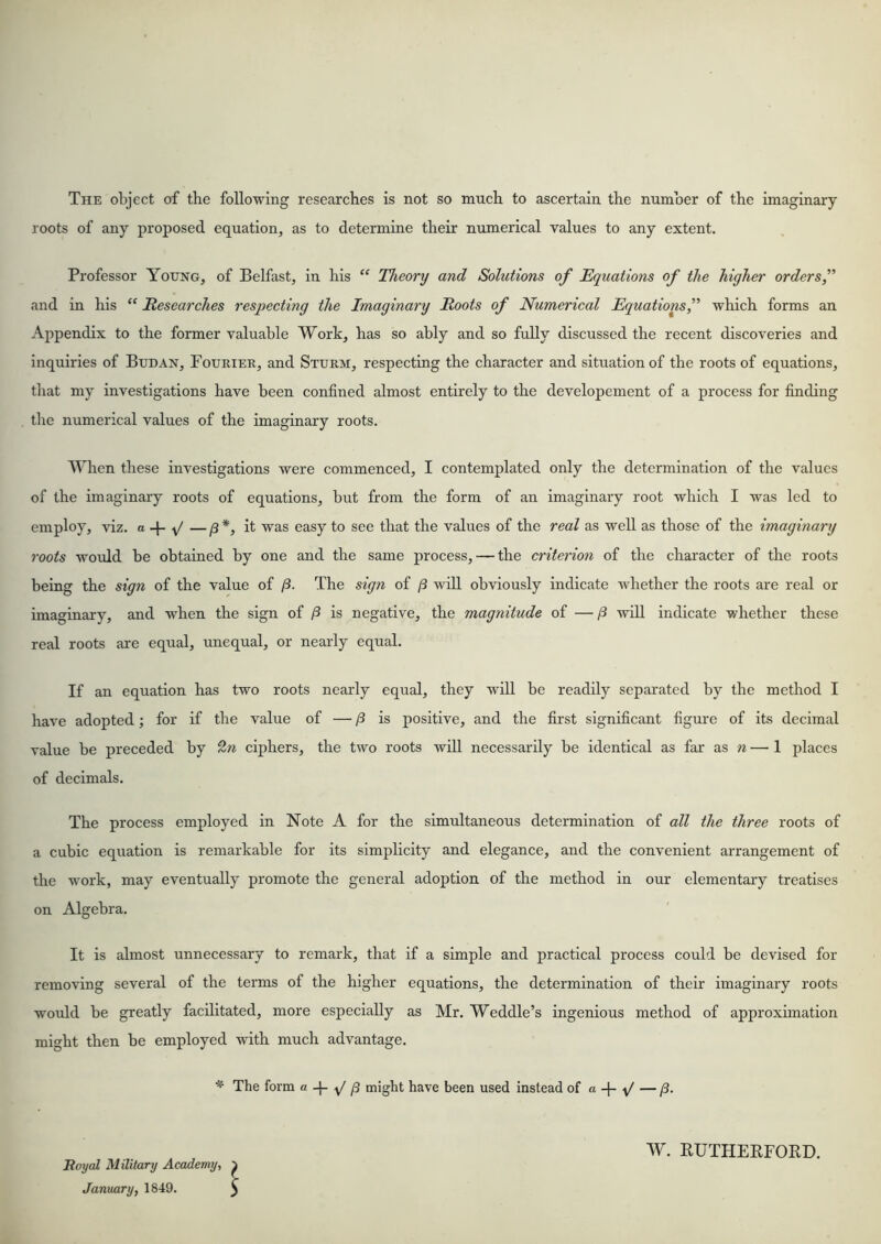 The object of the following researches is not so much to ascertain the number of the imaginary roots of any proposed equation, as to determine their numerical values to any extent. Professor Young, of Belfast, in his “ Theonj and Solutions of Equations of the higher orders f and in his “ Researches respecting the Imaginary Roots of Numerical Equations f which forms an Appendix to the former valuable Work, has so ably and so fully discussed the recent discoveries and inquiries of Budan, Fourier, and Sturm, respecting the character and situation of the roots of equations, that my investigations have been confined almost entirely to the developement of a process for finding the numerical values of the imaginary roots. Y^hen these investigations were commenced, I contemplated only the determination of the values of the imaginary roots of equations, but from the form of an imaginary root which I was led to employ, viz. a -{- V —/3*j it was easy to see that the values of the real as well as those of the imaginary roots woidd be obtained by one and the same process, — the criterion of the character of the roots being the sign of the value of (3. The sign of /3 will obviously indicate whether the roots are real or imaginary, and when the sign of /3 is negative, the magnitude of —/3 will indicate whether these real roots are equal, unequal, or nearly equal. If an equation has two roots nearly equal, they wid be readily separated by the method I have adopted; for if the value of — /3 is positive, and the first significant figure of its decimal value be preceded by £» ciphers, the two roots will necessarily be identical as far as n — 1 places of decimals. The process employed in Note A for the simultaneous determination of all the three roots of a cubic equation is remarkable for its simplicity and elegance, and the convenient arrangement of the work, may eventually promote the general adoption of the method in our elementary treatises on Algebra. It is almost unnecessary to remark, that if a simple and practical process could be devised for removing several of the terms of the higher equations, the determination of their imaginary roots would be greatly facilitated, more especially as Mr. Weddle’s ingenious method of approxunation might then be employed -with much advantage. * The form a. ^ ^ might have been used Instead of a + Boyal Military Academy, January, 1849. w. RUTHERFOIID.