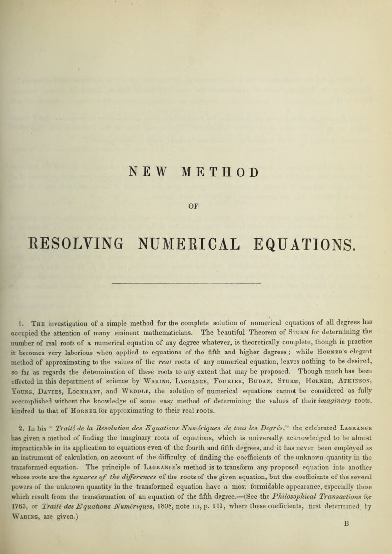 NEW METHOD OF KESOLVING NUMERICAL EQUATIONS. 1. The investigation of a simple method for the complete solution of numerical equations of all degrees has occupied the attention of many eminent mathematicians. The beautiful Theorem of Sturm for determining the number of real roots of a numerical equation of any degree whatever, is theoretically complete, though in practice it becomes very laborious when applied to equations of the fifth and higher degrees; while Horner’s elegant method of approximating to the values of the real roots of any numerical equation, leaves nothing to be desired, so far as regards the determination of these roots to any extent that may be proposed. Though much has been effected in this department of science by Waring, Lagrange, Fourier, Budan, Sturm, Horner, Atkinson, Young, Davies, Lockhart, and Weddle, the solution of numerical equations cannot be considered as fully accomplished without the knowledge of some easy method of determining the values of their imaginary roots, kindred to that of Horner for approximating to their real roots. 2. In his “ Traite de la Resolution des Equations Numeriques de tons les Degres,'’ the celebrated Lagrange has given a method of finding the imaginary roots of equations, which is universally, acknowledged to be almost impracticable in its application to equations even of the fourth and fifth degrees, and it has never been employed as an instrument of calculation, on account of the difficulty of finding the coefficients of the unknown quantity in the transformed equation. The principle of Lagrange’s method is to transform any proposed equation into another whose roots are the squares of the differences of the roots of the given equation, but the coefficients of the several powers of the unknown quantity in the transformed equation have a most formidable appearance, especially those which result from the transformation of an equation of the fifth degree.—(See the Philosophical Transactions for 1763, or Traite des Equations Numtriques, 1808, note m, p. Ill, where these coefficients, first determined by W'abing, are given.) B
