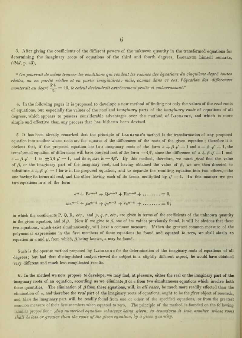 3. After giving the coefficients of the different powers of the unknown quantity in the transformed equations for determining the imaginary roots of equations of the third and fourth degrees, Lagrange himself remarks, (ibid, p. 43), “ On pourrait de meme trouver les conditions qui rendent les racines des aquations du cinquieme degre toutes reelles, ou en partia reelles et en partie imaginaires; mais, comma dans ce cas, Vaquation des differences 5'4 monterait au degre = 10, te calcul deviendrait extremement prolix et emharrassant. 4. In the following pages it is proposed to develope a new method of finding not only the values of the real roots of equations, but especially the values of the real and imaginary parts of the imaginary roots of equations of all degrees, which appears to possess considerable advantages over the method of Lagrange, and which is more simple and effective than any process that has hitherto been devised. •5. It has been already remarked that the principle of Lagrange’s method is the transformation of any proposed equation into another whose roots are the squares of the differences of the roots of the given equation ; therefore it is obvious that, if the proposed equation has two imaginary roots of the form a + /3 y' — 1 and a— /3 y/ — 1, the transformed equation of differences will have one real root of the form — 4/3% since the difference of a + /3 — 1 and o — ^ yj — 1 is ±2/3'\/ — 1, and its square is—4/3^ By this method, therefore, we must find the value of /3, or the imaginary part of the imaginary root, and having obtained the value of /3, we are then directed to substitute a ^ yj — I for a; in the proposed equation, and to separate the resulting equation into two others,—the one having its terms all real, and the other having each of its terms multiplied hy y' — 1. In this manner we get two equations in a of the form _j_ Pam-l ^ Qa>n-2 + Ra^-3 =0, + qa^-^ + ra™-* + =0; in which the coefficients P, Q, R, etc.^ and p, y, r, etc.y are given in terms of the coefficients of the unknown quantity in the given equation, and of /3. Now if we give to /S, one of its values pi-eviously found, it will he obvious that these two equations, which exist simultaneously, will have a common measure. If then the greatest common measure of the polynomial expressions in the first members of these equations be found and equated to zero, we shall obtain an equation in a and /3, from which, /3 being known, a may be found. Such is the operose method proposed by Lagrange for the determination of the imaginary roots of equations of all degrees; but had that distinguished analyst viewed the subject in a slightly different aspect, he would have obtained very different and much less complicated results. 6. In the method we now propose to develope, we may find, at pleasure, either the real or the imaginary part of the imaginary roots of an equation, according as we eliminate /3 or a from two simultaneous equations which involve both these quantities. The elimination of /3 from these equations, will, in all cases, be much more readily effected than the elimination of a, and therefore the real part of the imaginarj' roots of equations, ought to be the^^rs/ object of research, and then the imaginary part will be readily found from one or other of the specified equations, or from the greatest common measure of their first members when equated to zero. The principle of the method is founded on the following iamiliar proposition: Any numerical equation whatever being given, to transform it into another whose roots shall be less or greater than the roots of the given equation, by a given quantity.