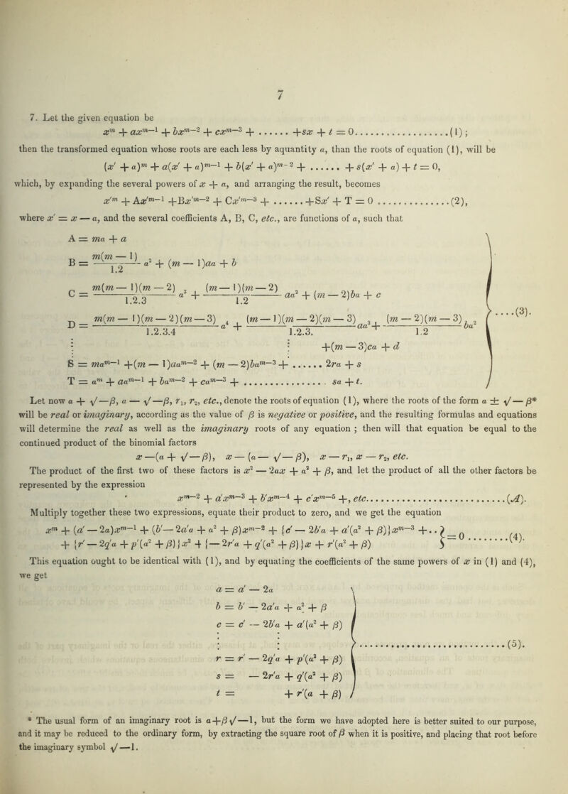 / 7. Let the given equation be + ax’”'~^ + hx'^~^ + cx^~^ + -\-sx + (I); then the transformed equation whose roots are each less by aquantity a, than the roots of equation (I), will be [x' + a)”^ + a{x + a)™-l -4- h[x' 4- 4- 4- s{x' 4- a) 4- ^ — 0, which, by expanding the several powers of a; 4* arranging the result, becomes x'^ 4- 4-Ba-'»«-2 4- Ca;''«-3 4- 4-S^' 4-T=:0 where x =. x — a, and the several coefficients A, B, C, etc., are functions of a, such that A= ma + a (2), B = m{ni — 1) 2 1.2 ~ {m- C = m{m — I )(ot — 2) 1 )<3!a 4 ^ {m—1)(»2 — 2) D = 1.2.3 m{m— l)(»2 — 2)(m — 3) 1.2 aa? {m — ‘l)hu c 1.2.3.4 4 . (»«——2)(ot —3)_ 3 , (w —2)(m —3) a 4 , ^ ^ aa -\ 7-:^ Oa .(3). 1.2.3. ' 1.2 : ; 4'(^ — 3)ca 4- d S = 4(^ ~ l)aa’”~® 4 4 2ra 4 ^ T = o’” 4 4* 4 Ca^~^ 4 Sa4^- Let now a 4- y/—a — —/3, /j, r^, e/c., denote the roots of equation (1), where the roots of the form a± y'— /3* will be real or imaginary, according as the value of /3 is negative or positive, and the resulting formulas and equations will determine the real as well as the imaginary roots of any equation ; then will that equation be equal to the continued product of the binomial factors X—(a 4- ■v/—/3), X—{a— v'—j8), X — ri, X — r2, etc. The product of the first two of these factors is x'^ — 2ax -{■ j3, and let the product of all the other factors be represented by the expression • x”*~^ 4 a!x”'~^ 4 b'x”*—^ 4 4'> C*^)- Multiply together these two expressions, equate their product to zero, and we get the equation a;”* 4- — 2a)x”‘~^ 4 {b'— 2rt'a 4- 4“ /3)— 26'a 4- ^ 0 + {r—'2q'a 4-/>'(“^ 4 {—2r'a + q'(^ 4- ^{0^ (3) 5 This equation ought to be identical with (1), and by equating the coefficients of the same powers of a; in (1) and (4), we get a = a' — 2a \ b = b' — 2a'a 4- 4- /3 c — d — 25'a 4- 4 /3) .(4). (5). r = r' — 2g’'a 4- p'(a* 4- /3) S = — 2r'a 4- ^'(a* 4- y3) t = 4- r\a 4- * The usual form of an imaginary root is a-\-^y/—1, but the form we have adopted here is better suited to our purpose, and it may be reduced to the ordinary form, by extracting the square root of when it is positive, and placing that root before