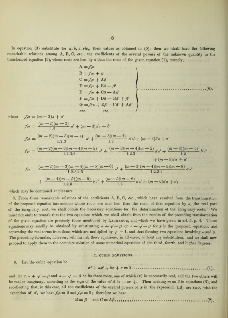 In equation (3) substitute for a, b, c, etc,, their values as obtained in (5): then we shall have the following remarkable relations among A, B, C, etc., the coefficients of the several powers of the unknown quantity in the transformed equation (3), whose roots are less by a than the roots of the given equation (1), namely, where A =/ia B = fzu /3 C — f^a -1- A/3 D=:/,a + B/3 — E =f,a + C/3 — A^^ F=/ea +D^— G =/7a + E/3 — C/3^ + A/3' etc. etc. f^a = {m — 2)a + a . {m—2)(m — 3) , , n, , , i, f^a. — “ + (w — 3) a a -|- h (6). ^ _ (m—2)(ot — 3)(m — 4) /3a _ 1.2.3 {m — 3)(7« — 4) 1.2 aV+ {m — 4)b'a + c' /i“ = (m — 2)(ot — 3)(ot — 4){m — 5) . , (m — 3){m — 4)(m — 5) ,, (m — 4){m—5) , — a + ^ aa + 7-;: 0 a 1.2.3.4 1.2.3 ““ 1.2 + (m — 5)ca -I- d' . (m — 2)(m — 3)(ni — 4)(m — 5){m — 6) (m—3)(m — 4)(»?—5)(m—6) , y 5“ = r rTo'T'c “ 1 . <2 a' 1.2.3.4.5 1.2.3.4 , (m — 4)(m — 5)(m — 6) ,,3 , (m — 5Xm—6) -1 j 2 3 ^ “ t |“2 ^ “ I* ^» which may be continued at pleasure. 8. From these remarkable relations of the coefficients A, B, C, etc., which have resulted from the transformation of the proposed equation into another whose -roots are each less than the roots of that equation by a, the real part of the imaginary root, we shall obtain the necessary equations for the determination of the imaginary roots. We must not omit to remark that the two equations which we shall obtain from the results of the preceding transformation of the given equation are precisely those mentioned by La.gra.nge, and which we have given in art. 5, p. 4. These equations may readily be obtained by substituting a ^ — /3 or a— ^ — /3 for ar in the proposed equation, and separating the real terms from those which are multiplied by v/ — 1, and thus forming two equations involving a and /3. The preceding formulas, however, will furnish these equations, in all cases, without any substitution, and we shall now proceed to apply them to the complete solution of some numerical equations of the third, fourth, and higher degrees. I. CUBIC EQUATIONS. 9. Let the cubic equation be + aa?' -\-bx c =.0 (1), and let r,a —ft and a — ^ — /3 be its three roots, one of which (r) is necessarily real, and the two others will be real or imaginary, according as the sign of the value of ft is — or -I*. Then making w = 3 in equations (6), and recollecting that, in this case, all the coefficients of the several powers of a: in the expression (^) are zero, with the exception of a', we have./^a = 0 and/3a = 0 ; therefore we have B = ^ and C = A/3, (2).