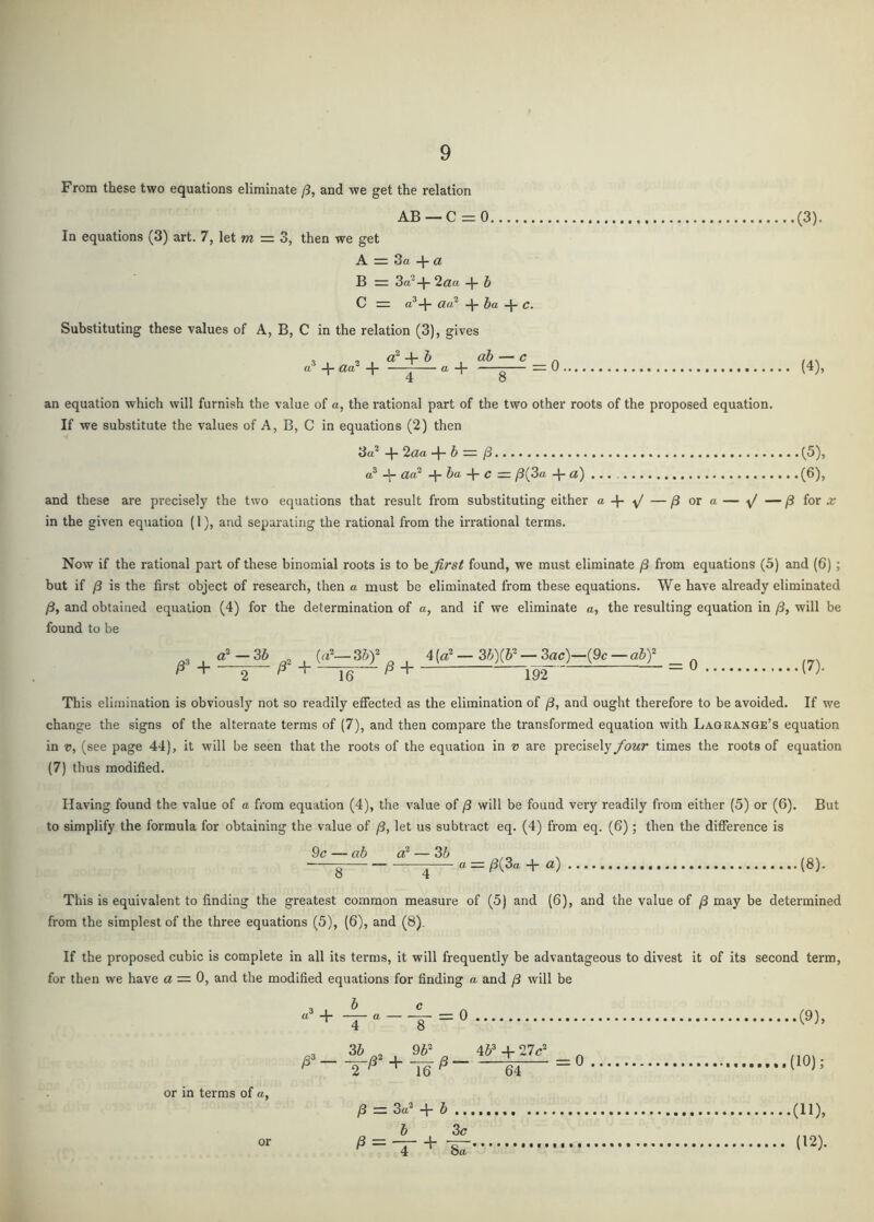 From these two equations eliminate j3, and we get the relation AB —C = 0 (3). In equations (3) art. 7, let m = 3, then we get A 3ft “I” a B = 3ft^-|- 2<3!ft -I* h C iZft^ -|- Jft Cw Substituting these values of A, B, C in the relation (3), gives a' aa -J- ft -1- g — 0 (4), an equation which will furnish the value of a, the rational part of the two other roots of the proposed equation. If we substitute the values of A, B, C in equations (2) then 3ft^ -|- 2^ft h » /3. (3), ft* -t- act* + 6ft + c = /3(3ft -{-a) ... (6), and these are precisely the two equations that result from substituting either « + y/ — /3 or a — y/ — ^ for x in the given equation (1), and separating the rational from the irrational terms. Now if the rational part of these binomial roots is to ho first found, we must eliminate yS from equations (5) and (6); but if /3 is the first object of research, then a must be eliminated from these equations. We have already eliminated /3, and obtained equation (4) for the determination of ft, and if we eliminate a, the resulting equation in /3, will be found to be , a*-36 , (a*-36)*^ , 4(a*- 36)(6*-3ac)-(9c-a6)* _ ^ ^ ^ + 192 - ^ This elimination is obviously not so readily effected as the elimination of /3, and ought therefore to be avoided. If we change the signs of the alternate terms of (7), and then compare the transformed equation with Lagrange’s equation in V, (see page 44), it will be seen that the roots of the equation in v are precisely four times the roots of equation (7) thus modified. Having found the value of a from equation (4), the value of /3 will be found very readily from either (5) or (6). But to simplify the formula for obtaining the value of fi, let us subtract eq. (4) from eq. (6); then the difference is 9c — ab a* — 36 . g ^® — ^(3ft + «) (8). This is equivalent to finding the greatest common measure of (5) and (6), and the value of /3 may be determined from the simplest of the three equations (5), (6), and (8). If the proposed cubic is complete in all its terms, it will frequently be advantageous to divest it of its second term, for then we have a = 0, and the modified equations for finding a and /3 will be “’+ = ° + or in terms of ft, /3 = 3ft* + 6 6 3c ^ - 4 + or (11), (12).
