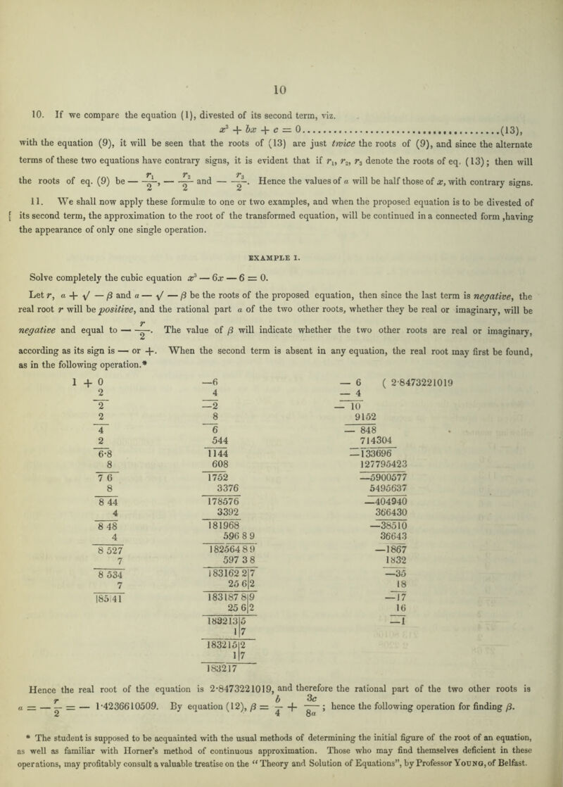 10. If we compare the equation (1), divested of its second term, viz. -ir lx c — 0 (13), with the equation (9), it will he seen that the roots of (13) are just twice the roots of (9), and since the alternate terms of these two equations have contrary signs, it is evident that if r^, denote the roots of eq, (13) ; then will the roots of eq. (9) be ^ and Hence the values of a will be half those of x, with contrary signs. 11. We shall now apply these formulce to one or two examples, and when the proposed equation is to be divested of [ its second term, the approximation to the root of the transformed equation, will be continued in a connected form ,having the appearance of only one single operation. EXAMPLE I. Solve completely the cubic equation x^ — 6x — 6 = 0. Let r, a. and a — y' — /3 be the roots of the proposed equation, then since the last term is negative, the real root r will he positive, and the rational part a of the two other roots, whether they be real or imaginary, will be T negative and equal to — The value of /3 will indicate whether the two other roots are real or imaginary, according as its sign is — or When the second term is absent in any equation, the real root may first be found, as in the following operation.* 1 0 —6 — 6 ( 2-8473221019 2 4 — 4 2 —2 — 10 2 8 9152 4 6 — 848 2 544 714304 ^8 1144 — 133696 8 608 127795423 7 6 1752 —5900577 8 3376 5495637 8 44 178576 —404940 4 3392 366430 8 48 181968 —38510 4 596 8 9 36643 8 527 182564 8 9 —1867 7 597 3 8 1832 8 534 183162 2 7 —35 7 25 6 2 18 185141 183187 8 9 — 17 25 6 2 16 183213 5 — 1 1 7 183215 2 1 7 183217 Hence the real root of the equation is 2-8473221019, and therefore the rational part of the two other roots is r . _ . . ^ 3c a = — - = — 1-4236610509 2 By equation (12), /3 = -4- — 5 hence the following operation for finding /3. * The student is supposed to be acquainted with the usual methods of determining the initial figure of the root of an equation, as well as familiar with Homer’s method of continuous approximation. Those who may find themselves deficient in these operations, may profitably consult a valuable treatise on the “Theory and Solution of Equations”, by Professor Yodno,of Belfast.