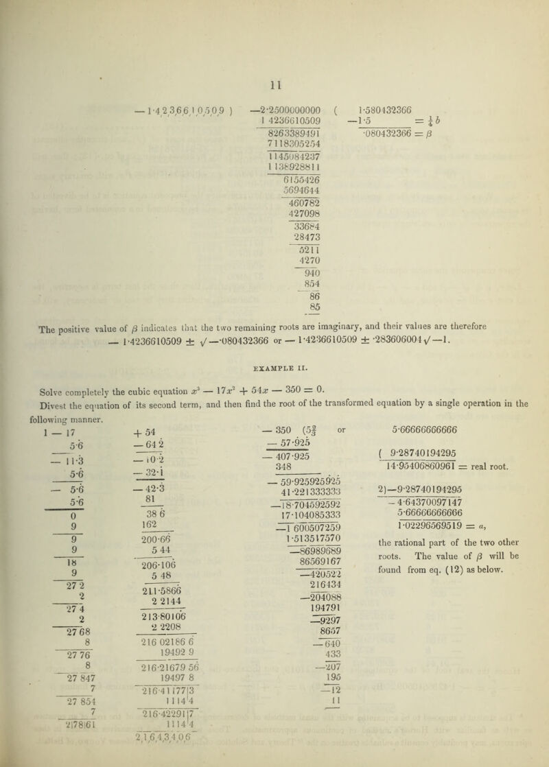 — 1-4 2 3,6^6,105 0 9 ) —2-2500000000 ( 1 4236610509 8263389491 7118305254 1145084237 1138928811 ^5426 5694644 460782 427098 33684 28473 5211 4270 ~94b 854 ■ '8'6 85 1-580432366 —1-5 =id -080432366 = p The positive value of /3 indicates that the two remaining roots are imaginary, and their values are therefore f — 1-4236610509 ± v'—’080432366 or — 1-4236610509 ± -283606004^—1. example II. Solve completely the cubic equation — 17x^ + 54;r — 350 _ 0. Divest the equation of its second term, and then find the root of the transformed equation by a single operation in the following manner. 1 — 17 + 54 5-6 — 64 2 — 11-3 — lO -2 5-6 — .32-i — 5-6 — 42-3 5-6 81 0 38 6 9 162 9 200-66 9 5 44 18 206-106 9 5 48 27 2 €> 211-5866 2 2144 27 4 2 213-80106 27 68 2 2208 8 216 02186 6 27 76 19492 9 8 216-21679 56 27 847 19497 8 7 -216-41 17713 27 854 1 114'4 7 216-4229117 2178161 1114'4 2,1,6,4,3,4,06 — 350 (5| or — 57-925 — 407-925 348 — 59-925925925 41-221333333 —18-70469259-2 17-104085333 ^6^507259 1-513517570 1II86989689 86569167 —420522 216434 —2M0'88 194791 —9297 8657 — 640 433 195 11 5-66666666666 ( 9-28740194295 14-95406860961 = real root. 2)—9-28740194295 -4-64370097147 5-66666666666 1-0-2296569519 = a, the rational part of the two other roots. The value of /3 will be found from eq. (12) as below. k