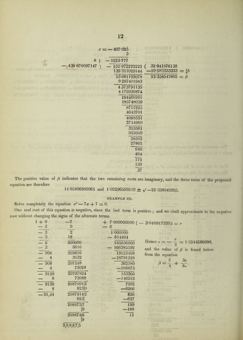 12 c = iy 8 ) -/43^-670097147 ) — 407-925 3 —1223-777 — 152^222222 139 311029144 13 661193078 9 287401943 4 373791135 4179330874 194460-261 185748039 ~8712222 4643701 ( 32-941876138 —10-583333333 = 22-358542805 = /3 4068521 3714960 353561 325059 28502 27862 640 464 176 139 37 The positive value of /3 indicates that the two remaining roots are imaginary, and the three roots of the proposed equation are therefore 14-95406860961 and 1-02296569519 ± y'—22-358542805. EXAMPLE III. Solve completely the equation — 7a; + 7 = 0. One real root of this equation is negative, since the last term is positive ; and we shall approximate to the negative root without changing the signs of the alternate terms. 1+0 — 3 — 3 — 3 — 6 — 3 — 904 — 4 — 908 — 4 — 91-28 — 8 —7 9 '2' 18 200000 3616 203616 3632 207248 73024 20797824 73088 + 7-000000000 ( — 3-0489173395 = r — 6 1-000000 — 814464 185536000 - 166382592 19153408 —18791228 362180 —208875 153305 —146213 Hence a = — -=\ -5244586698, and the value of [i is found below from the equation a b 3c ^-4 + — 9136 2087091 2 7092 — 8 823 0 —6266 — 91,44 2087914 823 2 826 —627 208873 7 199 9 —188 208874 6 11 9 2,0,8,8,7.5