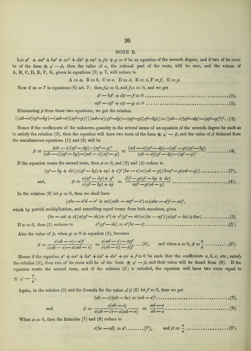 NOTE B. Let 1“ + ^ = 0 be an equation of the seventh degree, and if two of its roots be of the form ±: \/ — /3, then the value of a, the rational part of the roots, will be zero, and the values of A, B, C, D, E, F, G, given in equations (3) p. 7, will reduce to A = a, B =z &, C = c, D = d, E = e, F =y, G = y. Now if m = 7 in equations (6) art. 7; thenf^a = 0, and f-ja = 0, and we get (1), a^^-cl3^ + el3-ff = 0 (2). Eliminating /3 from these two equations, we get the relation {{ab—c)[cf—bg)—{ad^e){af—g]} {{ad—e){ef—dg)—[af—g){cf—hg)} = {{ah—c) [ef—dg)—{af—gjf.. (3). Hence if the coefficients of the unknown quantity in the several terms of an equation of the seventh degree be such as to satisfy the relation (3), then the equation will have two roots of the form ± ^ — /3, and the value of /3 deduced from the simultaneous equations (1) and (2) will be a — (a& — g)(g/— dg)—{af—gY _ {ad — e) {ef— dg) —{af —g) {cf— bg) {ab—c){of—bg)—{ad — e){af—g) {ab ~c){ef—dg)—{af—gY If the equation wants the second term, then a = 0, and (3) and (4) reduce to {cf— bg + de)[c{cf— bg) + eg} + {be — e)={cd —g) [2cef—g{cd—g) j (3'), A a — g(g/—/ _ ey—g{cf—bg + de) ^ c{cf—bg)-\- eg cef—g{cd—g) In the relation (3) let g =0, then we shall have {abc — a^d — c* + ae) {ade — acf— e^)={ahe — df— ce)^ which by partial multiplication, and cancelling equal terms from both members, gives {be — ad e){a{cf — de)-\- c\cf— de)={be — af)[a{af— be)-\-2ce} (5). If (2 = 0, then (5) reduces to (5'). Also the value of /3, when y = 0 in equation (4), becomes e{ab—c)—ay e{ad — e)—acf /3 = c{ab — c)—a{ad—e) e[ab — c) — af .(6), and when a = 0, /3 = — c .{&). Hence if the equation + ax^ + bx*‘ + cx^ + dx' -^ex -\-f=.0 be such that the coefficients a, b, c, etc., satisfy the relation (5), then two of its roots will be of the form ± ^ —/3, and their value will be found from (6), If the equation wants the second term, and if the relation (S') is satisfied, the equation will have two roots equal to ± V — e c' Again, in the relation (5) and the formula for the value of/3 (6) lety= 0, then we get and (ab — c) [cd — be) = {ad — ey..,. e{nb — c) ad — e c{ab — c)—a[ad—e) ab — c When a—0, then the formulas (7) and (8) reduce to c{be —cd) — ^ (7'), and /3 = — c .(7), .(8). (8').