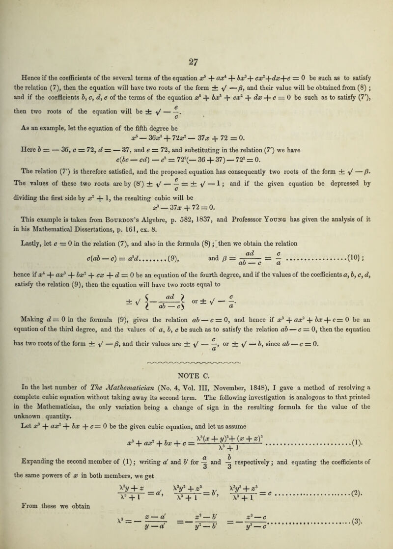 Hence if the coefficients of the several terms of the equation + ax*' + bx^-\- cx^-\-dx-\-e = 0 be such as to satisfy the relation (7), then the equation will have two roots of the form ± — /3, and their value will be obtained from (8) ; and if the coefficients 6, c, d, e of the terms of the equation x^ + bx^ + dx -\-e = 0 be such as to satisfy (7'), then two roots of the equation will be ± ^ . As an example, let the equation of the fifth degree be x^ — 36x^ + 7‘2x^ — 37a; + 72 = 0. Here & = — 36, c = 72, d — — 37, and e = 72, and substituting in the relation (7') we have c{))e — cd) —e^ = n\— 36 + 37) — 72* = 0. The relation (7') is therefore satisfied, and the proposed equation has consequently two roots of the form dr V — /3. The values of these two roots are by (8') ± ^ = ± V — 1; and if the given equation be depressed by dividing the first side by a;* + Ij resulting cubic will be 37a; +72 = 0. This example is taken from Bourdon’s Algebre, p. 582, 1837, and Professsor Young has given the analysis of it in his Mathematical Dissertations, p. 161, ex. 8. Lastly, let e = 0 in the relation (7), and also in the formula (8)then we obtain the relation c[ab — c) = a^d (9), and — = — (10) J hence if x* + ax^ + Z»a;* + ca; + (^ = 0 be an equation of the fourth degree, and if the values of the coefficients a, &, c, cf, satisfy the relation (9), then the equation will have two roots equal to / C ad Making «?=0in the formula (9), gives the relation ab — <7=0, and hence if a;* + aa;* + Ja; + c= 0 be an equation of the third degree, and the values of a, h, c be such as to satisfy the relation ab — c = 0, then the equation has two roots of the form ± + — j3, and their values are ± , or ± — J, since ab — c = 0. or db • a NOTE C. In the last number of The Mathematician (No. 4, Vol. Ill, November, 1848), I gave a method of resolving a complete cubic equation without taking away its second term. The following investigation is analogous to that printed in the Mathematician, the only variation being a change of sign in the resulting formula for the value of the unknown quantity. Let x^ + az^ + Sa; + c = 0 be the given cubic equation, and let us assume 3 , 2 . z I + yf-V (^ + ^ a;* + aa:* + + c = ^ ^ .(1). Expanding the second member of (1); writing o'and 5'forand respectively; and equating the coefficients of the same powers of x in both members, we get XV + « + 1 = o, xy + _ z- xy+. X* + 1 ’ X* + 1 ,(2). From these we obtain