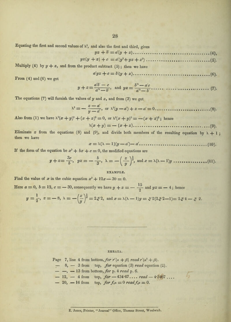 equating the first and second values of and also the first and third, gives yz — a:{y ^ z) (4), yAy +Z) +c =a'{y'‘+yz + z^) (5), Multiply (4) hy y z, and from the product subtract (5) ; then we have a!yz-^c=ib’(^ + «) (6). From (4) and (6) we get , ci'h' — c 6'^ — a'c + 2'*= P)- The equations (7) will furnish the values of y and z, and from (3) we get <£* — (]^ = r> or —ci!)-\-z — a' = 0 (8), Also from (1) we have X.®(« + yf + (a; + zf = 0, or \\x + = _ (a? + z)^hence X{x -\-y) = — (ir+ «) (9). Eliminate z from the equations (8) and (9), and divide both members of the resulting equation by X -}- 1 ; then we have ar = X(X — 1)(?/ — a)— a' (iQ). If the form of the equation x^ hx c = 0, the modified equations are 3^7 1) f y4-«=-^, y« = ^ = anda; = X(X—l)y (11). EXAMPLE. Find the value of x in the cubic equation ar® -j- 12a; — 30 = 0. 15 Here 0 = 0, 6=12, c = — 30, consequently we have y z =■ — and yz=. — 4 ; hence 1 [z \1 y — ^^ ^ = — 8, x = -ja =24/2, anda; = X(X — 1)2/= ,5'2{2,J'2—1)= 2^/4 — .3/ 2. EREATA. Page 7, line 4 from bottom,/br r[a + readr'(a* + /3). — 8, — 3 from top, for equation (3) read equation (2). — —, — 13 from bottom,ybr p. 4 read p. 6. — 12, — 4 from top, foi 434-67.... — 4*34(67.... — 20, — 16 from top, for fa = 0 readfa = 0. E. Jones, Printer, “Journal” Office, Thomas Street, Woolwich.