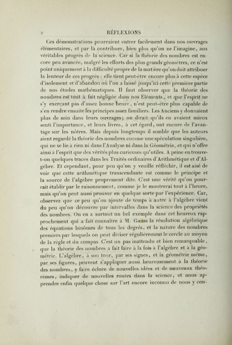 Ces démonstrations pourraient entrer facilement dans nos ouvrages élémentaires, et par là contribuer, bien plus qu’on ne l’imagine, aux véritables progrès de la science. Car si la théorie des nombres est en core peu avancée, malgré les efforts des plus grands géomètres, ce n'est point uniquement à la difficulté propre de la matière qu’on doit attribuer la lenteur de ces progrès : elle tient peut-être encore plus à cette espèce d’isolement et d’abandon où l’on a laissé jusqu’ici cette première partie de nos études mathématiques. Il faut observer que la théorie des nombres est tout à fait négligée dans nos Éléments, et que l’esprit ne s’y exerçant pas d’assez bonne heure, n’est peut-être plus capable de s’en rendre ensuite les principes assez familiers. Les Anciens y donnaient plus de soin dans leurs ouvrages; on dirait qu’ils en avaient mieux senti l’importance, et leurs livres, à cet égard, ont encore de l’avan- tage sur les nôtres. Mais depuis longtemps il semble que les auteurs aient regardé la théorie des nombres comme une spéculation singulière, qui ne se lie à rien ni dans l’Analyse ni dans la Géométrie, et qui n’offre ainsi à l’esprit que des vérités plus curieuses qu’utiles. A peine en trouve- t-on quelques traces dans les Traités ordinaires d’Arithmétique et d’Al- gèbre. Et cependant, pour peu qu’on y veuille réfléchir, il est aisé de voir que cette arithmétique transcendante est comme le principe et la source de l’algèbre proprement dite. C’est une vérité qu’on pour- rait établir par le raisonnement, comme je le montrerai tout à l’heure, mais qu’on peut aussi prouver en quelque sorte par l’expérience. Car, observez que ce peu qu’on ajoute de temps à autre à l'algèbre vient du peu qu’on découvre par intervalles dans la science des propriétés des nombres. On en a surtout un bel exemple dans cet heureux rap- prochement qui a fait connaître à M. Gauss la résolution algébrique des équations binômes de tous les degrés, et la nature des nombres premiers par lesquels on peut diviser régulièrement le cercle au moyen de la règle et du compas C’est un pas inattendu et bien remarquable, que la théorie des nombres a fait faire à la fois à l’algebre et à la géo- métrie. L’algèbre, à son tour, par ses signes, et la géométrie même, par ses figures, peuvent s’appliquer aussi heureusement à la théorie des nombres, y faire éclore de nouvelles idées et de nouveaux théo- rèmes, indiquer de nouvelles routes dans la science, et nous ap- prendre enfin quelque chose sur l’art encore inconnu de nous y con-