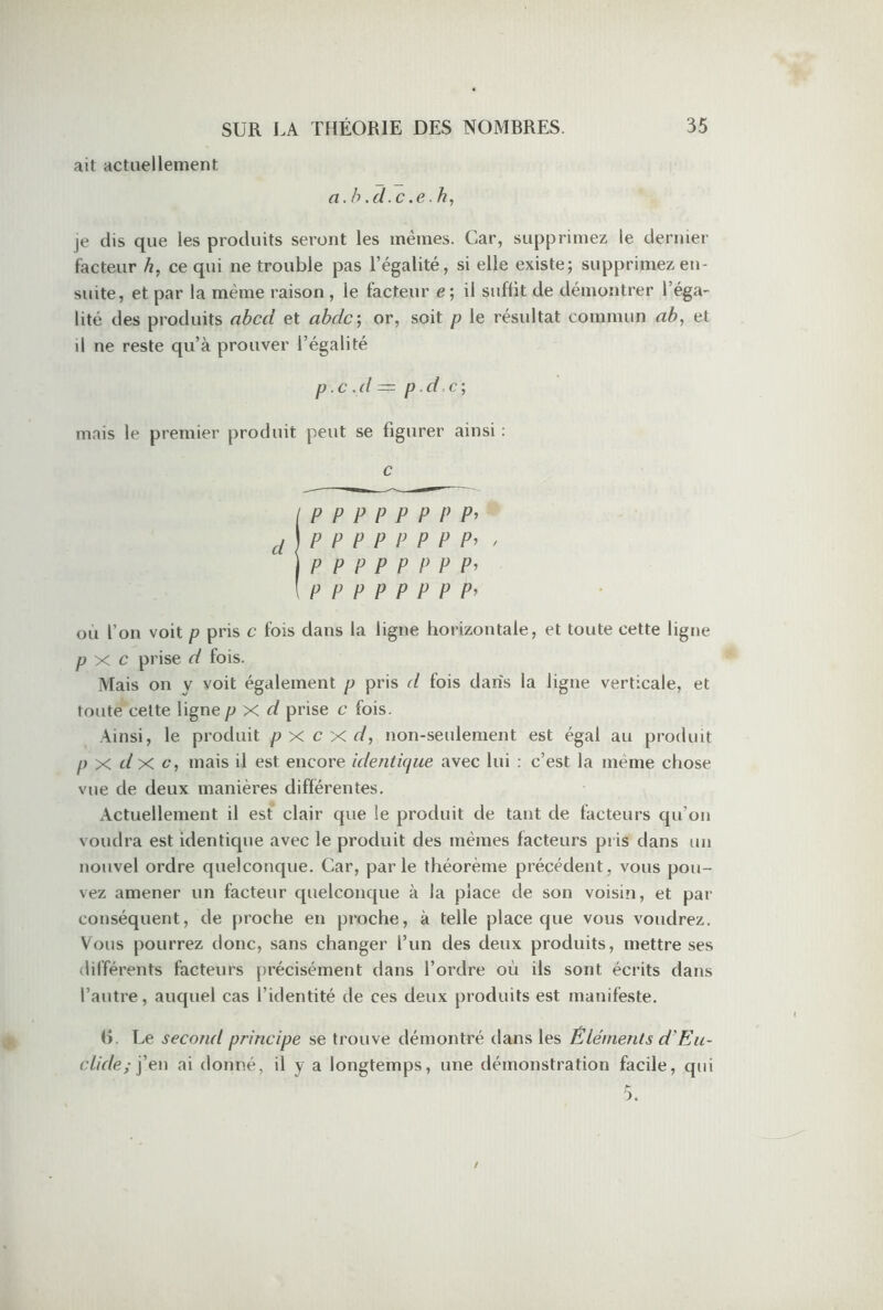 ait actuellement a. b .d.c .e.h, je dis que les produits seront les mêmes. Car, supprimez le dernier facteur b, ce qui ne trouble pas l’égalité, si elle existe; supprimez en- suite, et par la même raison , le facteur e; il suffit de démontrer l’éga- lité des produits abcd et abdc; or, soit p le résultat commun ab, et il ne reste qu’à prouver l’égalité p.c .d = p .d.c) mais le premier produit peut se figurer ainsi : c (PPPPPPP P’ d\P P P P P P P Pi , IP P P P P P P P’ l PPPPPPP Pi ou l’on voit p pris c fois dans la ligne horizontale, et toute cette ligne p x c prise d fois. Mais on y voit également p pris d fois dans la ligne verticale, et toute cette ligne p X d prise c fois. Ainsi, le produit p x c x d, non-seulement est égal au produit p x d x c, mais il est encore identique avec lui : c’est la même chose vue de deux manières différentes. Actuellement il est clair que le produit de tant de facteurs qu’on voudra est identique avec le produit des mêmes facteurs pris dans un nouvel ordre quelconque. Car, parle théorème précédent, vous pou- vez amener un facteur quelconque à la place de son voisin, et par conséquent, de proche en proche, à telle place que vous voudrez. Vous pourrez donc, sans changer l’un des deux produits, mettre ses différents facteurs précisément dans l’ordre où ils sont écrits dans l’autre, auquel cas l’identité de ces deux produits est manifeste. (L Le second principe se trouve démontré dans les Éléments d'Eu- clide; j’en ai donné, il y a longtemps, une démonstration facile, qui