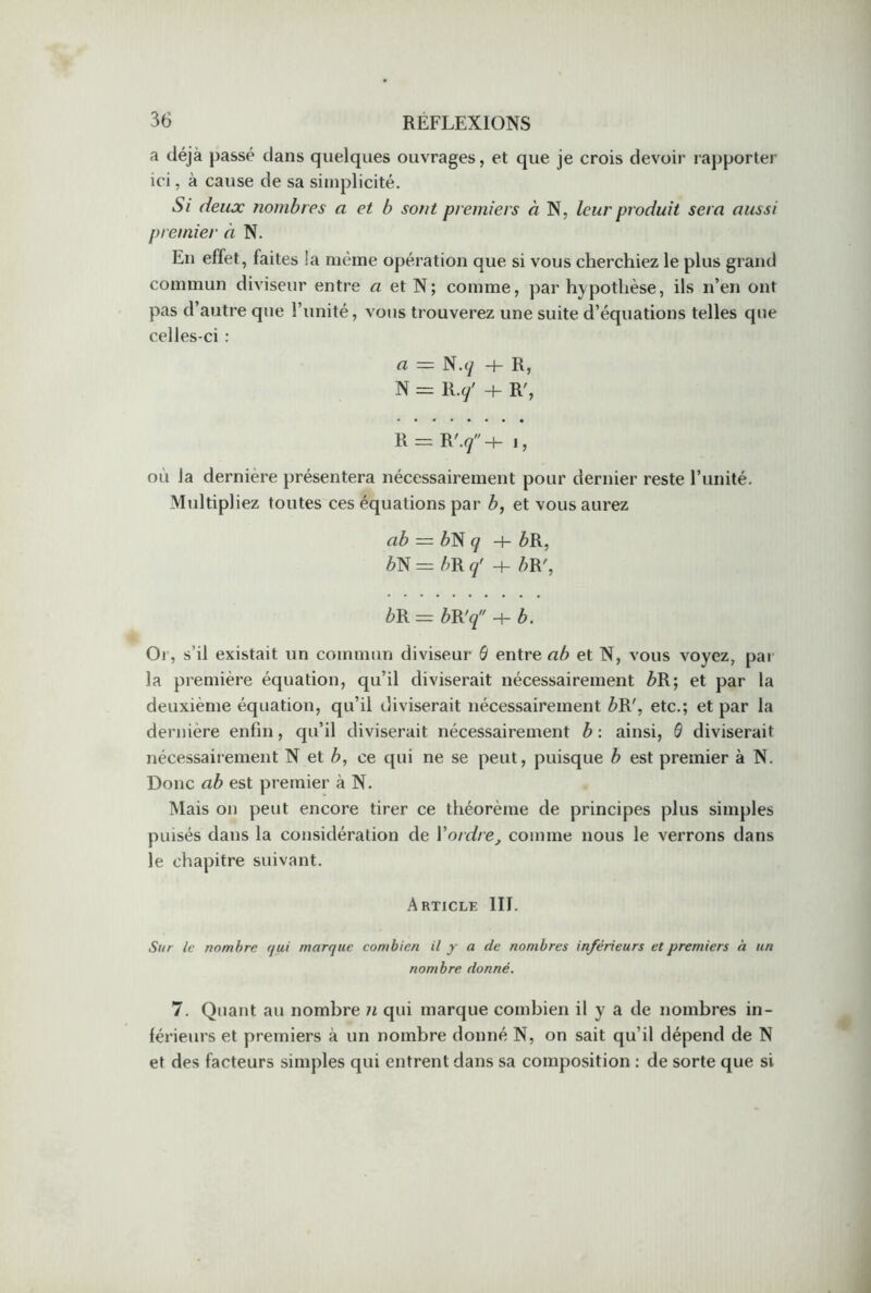 a déjà passé dans quelques ouvrages, et que je crois devoir rapporter ici, à cause de sa simplicité. Si deux nombres a et b sont premiers à N, leur produit sera aussi premier à N. En effet, faites la même opération que si vous cherchiez le plus grand commun diviseur entre « et N; comme, par hypothèse, ils n’en ont pas d’autre que l’unité, vous trouverez une suite d’équations telles que celles-ci : a N. q —)— R, N = Ry + R', R = R'y'+ j, où la dernière présentera nécessairement pour dernier reste l’unité. Multipliez toutes ces équations par />, et vous aurez ab = />N q -+- />R, èN = bR q' H- />R', bR = bR'q H- b. Or, s’il existait un commun diviseur 6 entrer*/? et N, vous voyez, par la première équation, qu’il diviserait nécessairement Z>R; et par la deuxième équation, qu’il diviserait nécessairement Z>R', etc.; et par la dernière enfin, qu’il diviserait nécessairement b : ainsi, 0 diviserait nécessairement N et />, ce qui ne se peut, puisque b est premier à N. Donc ab est premier à N. Mais on peut encore tirer ce théorème de principes plus simples puisés dans la considération de Y ordre, comme nous le verrons dans le chapitre suivant. Article III. Sur le nombre r/ui marque combien il y a de nombres inférieurs et premiers à un nombre donné. 7. Quant au nombre n qui marque combien il y a de nombres in- férieurs et premiers à un nombre donné N, on sait qu’il dépend de N et des facteurs simples qui entrent dans sa composition : de sorte que si