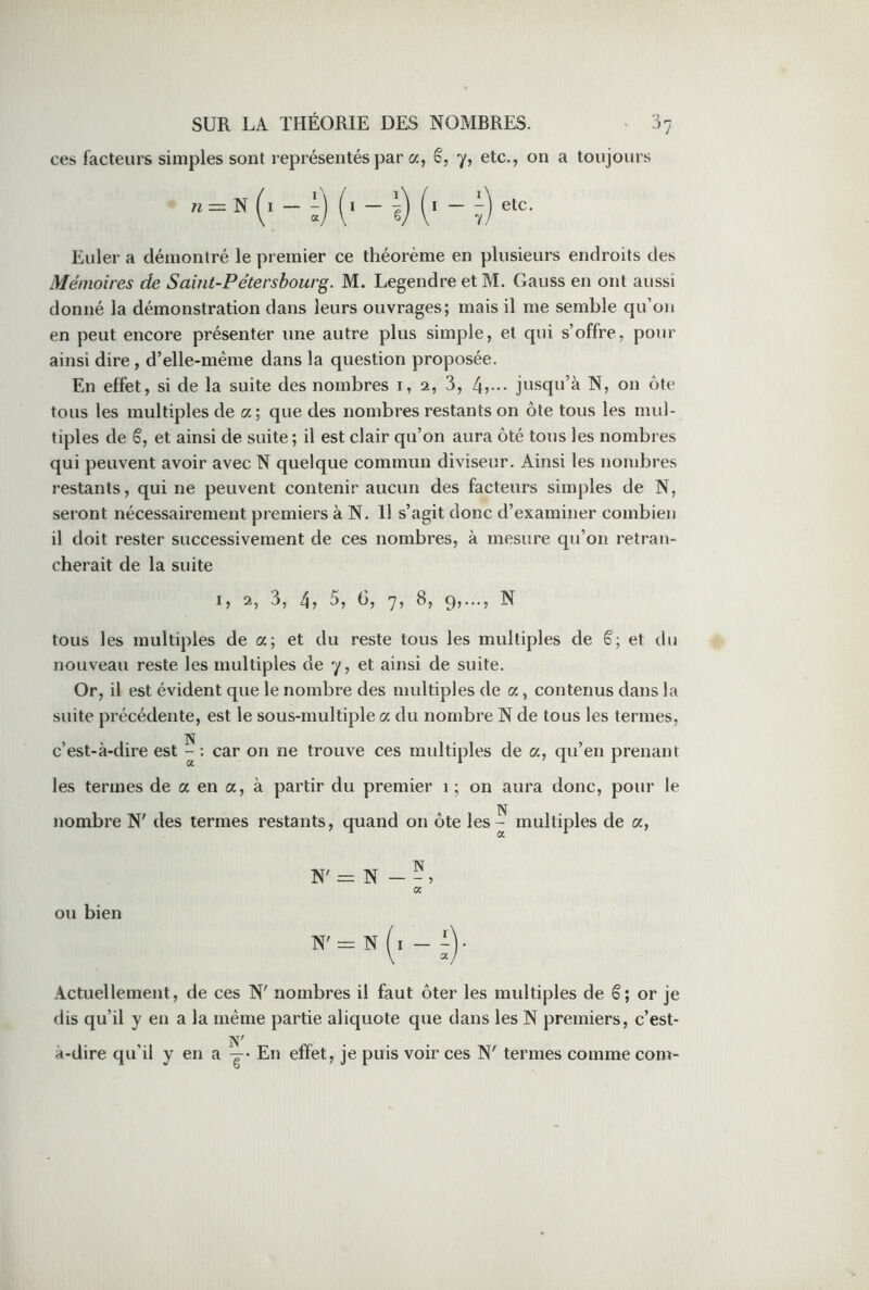 ces facteurs simples sont représentés par a, é, y, etc., on a toujours Euler a démontré le premier ce théorème en plusieurs endroits des Mémoires de Saint-Pétersbourg. M. Legendre et M. Gauss en ont aussi donné la démonstration dans leurs ouvrages; mais il me semble qu’on en peut encore présenter une autre plus simple, et qui s’offre, pour ainsi dire, d’elle-même dans la question proposée. En effet, si de la suite des nombres 1, 2, 3, 4v jusqu’à N, on ôte tous les multiples de a; que des nombres restants on ôte tous les mul- tiples de ë, et ainsi de suite ; il est clair qu’on aura ôté tous les nombres qui peuvent avoir avec N quelque commun diviseur. Ainsi les nombres restants, qui ne peuvent contenir aucun des facteurs simples de N, seront nécessairement premiers à N. Il s’agit donc d’examiner combien il doit rester successivement de ces nombres, à mesure qu’on retran- cherait de la suite 1, 2, 3, 4, 5, 6, 7, 8, 9,..., N tous les multiples de a; et du reste tous les multiples de ë; et du nouveau reste les multiples de y, et ainsi de suite. Or, il est évident que le nombre des multiples de a, contenus dans la suite précédente, est le sous-multiple a du nombre N de tous les termes, N c’est-à-dire est - : car on ne trouve ces multiples de a, qu’en prenant les termes de a en a, à partir du premier 1 ; on aura donc, pour le N nombre N' des termes restants, quand on ôte les - multiples de a, N N' = N — - » a ou bien Actuellement, de ces N' nombres il faut ôter les multiples de ë; or je dis qu’il y en a la même partie aliquote que dans les N premiers, c’est- à-dire qu’il y en a y En effet, je puis voir ces N' termes comme com-