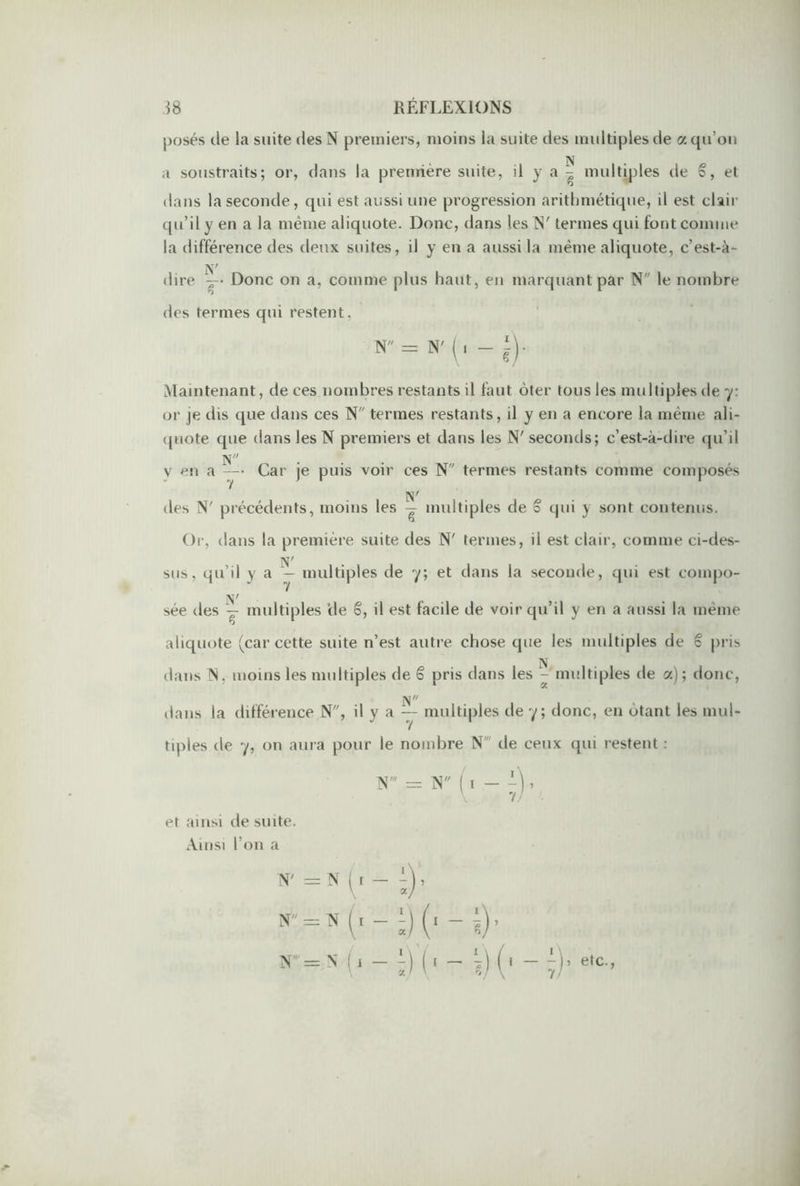 posés de la suite des N premiers, moins la suite des multiples de a qu’on N a soustraits; or, dans la première suite, il y a - multiples de S, et dans la seconde, qui est aussi une progression arithmétique, il est clair qu’il y en a la même aliquote. Donc, dans les N' termes qui font comme la différence des deux suites, il y en a aussi la même aliquote, c’est-à- dire ~ Donc on a, comme plus haut, en marquant par N le nombre des ternies qui restent, N = N' ( , - i). Maintenant, de ces nombres restants il faut ôter tous les multiples de y: or je dis que dans ces N termes restants, il y en a encore la même ali- quote que dans les N premiers et dans les N' seconds; c’est-à-dire qu’il N v en a — Car je puis voir ces N ternies restants comme composés N' des N' précédents, moins les — multiples de S qui y sont contenus. Or, dans la première suite des N' termes, il est clair, comme ci-des- sus, qu’il y a — multiples de y; et dans la seconde, qui est compo- sée des — multiples de o, il est facile de voir qu’il y en a aussi la même aliquote (car cette suite n’est autre chose que les multiples de ê pris dans N. moins les multiples de ê pris dans les - multiples de a); donc, dans la différence N, il y a — multiples de y; donc, en ôtant les mul- tiples de y, on aura pour le nombre N' de ceux qui restent : N' = N ( i — , et ainsi de suite. Ainsi l’on a n = n (i — (i — ;), tr=:N (i — î)(i — y (i — etc.,