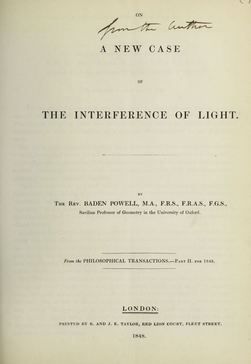 V } ON A NEW CASE OF THE INTERFERENCE OF LIGHT. The Rev. BADEN POWELL, M.A., F.R.S., F.R.A.S., F.G.S., Savilian Professor of Geometry in the University of Oxford. From the PHILOSOPHICAL TRANSACTIONS.—Part II. for 1848. LONDON: PKINTKI) RV R. AND J. E. TAYLOR, RED LION COURT, FLEET STREET. 1848.