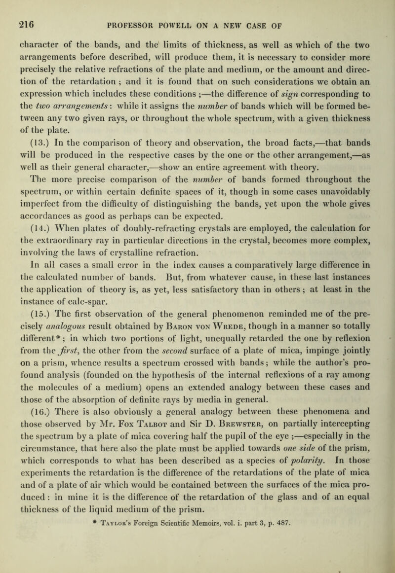 character of the bands, and the' limits of thickness, as well as which of the two arrangements before described, will produce them, it is necessary to consider more precisely the relative refractions of the plate and medium, or the amount and direc- tion of the retardation ; and it is found that on such considerations we obtain an expression which includes these conditions ;—the difference of sign corresponding to the two arrangements: while it assigns the number of bands which will be formed be- tween any two given rays, or throughout the whole spectrum, with a given thickness of the plate. (13.) In the comparison of theory and observation, the broad facts,—that bands will be produced in the respective cases by the one or the other arrangement,—as well as their general character,—show an entire agreement with theory. The more precise comparison of the number of bands formed throughout the spectrum, or within certain definite spaces of it, though in some cases unavoidably imperfect from the difficulty of distinguishing the bands, yet upon the whole gives accordances as good as perhaps can be expected. (14.) When plates of doubly-refracting crystals are employed, the calculation for the extraordinary ray in particular directions in the crystal, becomes more complex, involving the laws of crystalline refraction. In all cases a small error in the index causes a comparatively large difference in the calculated number of bands. But, from whatever cause, in these last instances the application of theory is, as yet, less satisfactory than in others ; at least in the instance of calc-spar. (15.) The first observation of the general phenomenon reminded me of the pre- cisely analogous result obtained by Baron von Wrede, though in a manner so totally different*; in which two portions of light, unequally retarded the one by reflexion from the first, the other from the second surface of a plate of mica, impinge jointly on a prism, whence results a spectrum crossed with bands; while the author’s pro- found analysis (founded on the hypothesis of the internal reflexions of a ray among the molecules of a medium) opens an extended analogy between these cases and those of the absorption of definite rays by media in general. (16.) There is also obviously a general analogy between these phenomena and those observed by Mr. Fox Talbot and Sir D. Brewster, on partially intercepting the spectrum by a plate of mica covering half the pupil of the eye ;—especially in the circumstance, that here also the plate must be applied towards one side of the prism, which corresponds to what has been described as a species of polarity. In those experiments the retardation is the difference of the retardations of the plate of mica and of a plate of air which would be contained between the surfaces of the mica pro- duced : in mine it is the difference of the retardation of the glass and of an equal thickness of the liquid medium of the prism. * Taylor’s Foreign Scientific Memoirs, vol. i. part 3, p. 487.