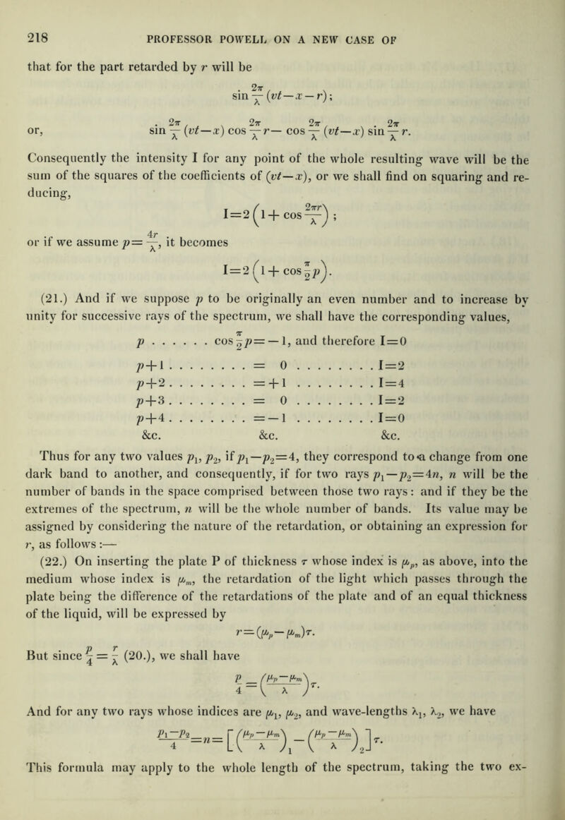 that for the part retarded by r will be . 27r Sin — (vt—x — r); . 27r 27r 29r , . 27r or, sin — {vt—x) cos cos — (vt—x) sin y Consequently the intensity I for any point of the whole resulting wave will be the sum of the squares of the coefficients of (vt—x), or we shall find on squaring and re- ducing, 1=2 (^1+ cos ; . . 4r or it we assume p= —, it becomes I = 2(^l+ cos^;>). (21.) And if we suppose p to be originally an even number and to increase by unity for successive rays of the spectrum, we shall have the corresponding values, TT p coSp^= —1, and therefore 1 = 0 p-\-i.... . . . . — 0 . . . . .... 1-2 jo-f-2 .... . . . . --M . . . . .... 1-4 p-f3. . . . . . . . — 0 . . . . .... 1-2 p-f-4 .... . . . . —-1 . . . . ....i-o &c. &c. &c. Thus for any two values p^, p.^, if p2=4, they correspond to^i change from one dark band to another, and consequently, if for two raysj92=4w, n will be the number of bands in the space comprised between those two rays: and if they be the extremes of the spectrum, n will be the whole number of bands. Its value may be assigned by considering the nature of the retardation, or obtaining an expression for r, as follows :— (22.) On inserting the plate P of thickness r whose index is yijp, as above, into the medium whose index is the retardation of the light which passes through the plate being the difference of the retardations of the plate and of an equal thickness of the liquid, will be expressed by p T But since 4 = ^ (20.), we shall have P /P'p P'm\ i~\ ^ a* And for any two rays whose indices are and wave-lengths Xj, X,, we have Pi-pi ■„_ rfpprj^\ fpp1, 4 -“Li X \ X This formula may apply to the whole length of the spectrum, taking the two ex-