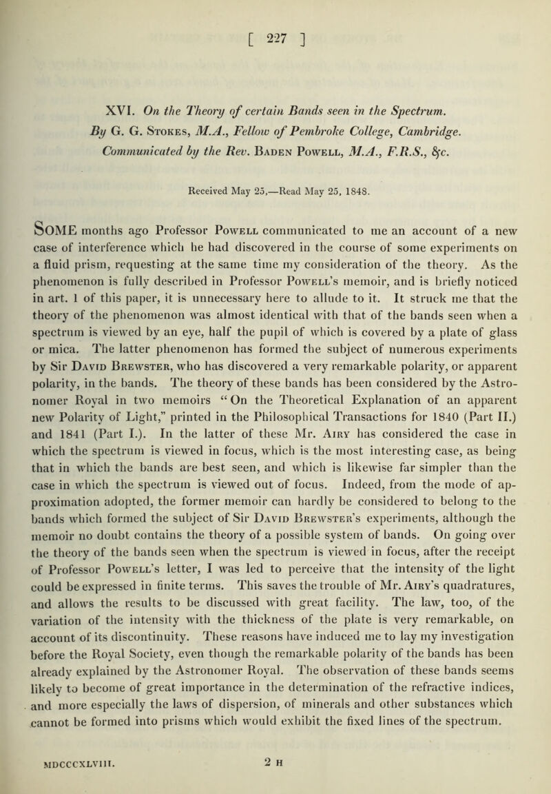 XVI. On the Theory of certain Bands seen in the Spectrum. By G. G. Stokes, M.A., Fellow of Pembrohe College, Cambridge. Communicated by the Rev. Baden Powell, M.A., F.R.S., S^c. Received May 25,—Read May 25, 1848. Some months ago Professor Powell communicated to me an account of a new case of interference which he had discovered in the course of some experiments on a fluid prism, requesting at the same time my consideration of the theory. As the phenomenon is fully described in Professor Powell’s memoir, and is briefly noticed in art. 1 of this paper, it is unnecessary here to allude to it. It struck me that the theory of the phenomenon was almost identical with that of the bands seen when a spectrum is viewed by an eye, half the pupil of which is covered by a plate of glass or mica. The latter phenomenon has formed the subject of numerous experiments by Sir David Brewster, who has discovered a very remarkable polarity, or apparent polarity, in the bands. The theory of these bands has been considered by the Astro- nomer Royal in two memoirs “ On the Theoretical Explanation of an apparent new Polarity of Light,” printed in the Philosophical Transactions for 1840 (Part II.) and 1841 (Part I.). In the latter of these Mr. Airy has considered the case in which the spectrum is viewed in focus, which is the most interesting case, as being that in which the bands are best seen, and which is likewise far simpler than the case in which the spectrum is viewed out of focus. Indeed, from the mode of ap- proximation adopted, the former memoir can hardly be considered to belong to the bands which formed the subject of Sir David Brewster’s experiments, although the memoir no doubt contains the theory of a possible system of bands. On going over the theory of the bands seen when the spectrum is viewed in focus, after the receipt of Professor Powell’s letter, I was led to perceive that the intensity of the light could be expressed in finite terms. This saves the trouble of Mr. Airy's quadratures, and allows the results to be discussed with great facility. The law, too, of the variation of the intensity with the thickness of the plate is very remarkable, on account of its discontinuity. These reasons have induced me to lay my investigation before the Royal Society, even though the remarkable polarity of the bands has been already explained by the Astronomer Royal. The observation of these bands seems likely to become of great importance in the determination of the refractive indices, and more especially the laws of dispersion, of minerals and other substances which cannot be formed into prisms which would exhibit the fixed lines of the spectrum. 2 H MDCCCXLVIII.