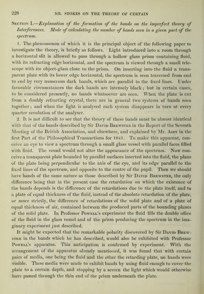 Section I.—Explanation of the formation of the hands on the imperfect theory of Interferences. Mode of calculating the nuniher of hands seen in a given paid of the spectrum. 1. The phenomenon of which it is the principal object of the following paper to investigate the theory, is briefly as follows. Light introduced into a room through a horizontal slit is allowed to pass through a hollow glass prism containing fluid, with its refracting edge horizontal, and the spectrum is viewed through a small tele- scope with its object-glass close to the prism. On inserting into the fluid a trans- parent plate with its low'er edge horizontal, the spectrum is seen traversed from end to end by very nunierous dark bands, which are parallel to the fixed lines. Under favorable circumstances the dark bands are intensely black ; but in certain cases, to be considered presently, no bands whatsoever are seen. When the plate is cut from a doubly refracting crystal, there are in general two systems of bands seen together; and when the light is analysed each system disappears in turn at every quarter revolution of the analyser. 2. It is not diflicult to see that the theory of these bands must be almost identical with that of the bands described by Sir David Brewster in the Report of the Seventh Meeting of the British Association, and elsewhere, and explained by Mr. Airy in the first Part of the Philosophical Transactions for 1841. To make this apparent, con- ceive an eye to view a spectrum through a small glass vessel with parallel faces filled with fluid. The vessel would not alter the appearance of the spectrum. Now con- ceive a transparent plate bounded by parallel surfaces inserted into the fluid, the plane of the plate being perpendicular to the axis of the eye, and its edge parallel to the fixed lines of the spectrum, and opposite to the centre of the pupil. Then we should have bands of the same nature as those described by Sir David Brewster, the only difference being that in the present case the retardation on which the existence of the bands depends is the difference of the retardations due to the plate itself, and to a plate of equal thickness of the fluid, instead of the absolute retardation of the plate, or more strictly, the difference of retardations of the solid plate and of a plate of equal thickness of air, contained between the produced parts of the bounding planes of the solid plate. In Professor Powell’s experiment the fluid fills the double office of the fluid in the glass vessel and of the prism producing the spectrum in the ima- ginary experiment just described. It might be expected that the remarkable polarity discovered by Sir David Brew- ster in the bands which he has described, would also be exhibited with Professor Powell’s apparatus. This anticipation is confirmed by experiment. With the arrangement of the apparatus already mentioned, it was found that with certain pairs of media, one being the fluid and the other the retarding plate, no bands were visible. These media were made to exhibit bands by using fluid enough to cover the plate to a certain depth, and stopping by a screen the light which would otherwise have passed through the thin end of the prism underneath the plate.