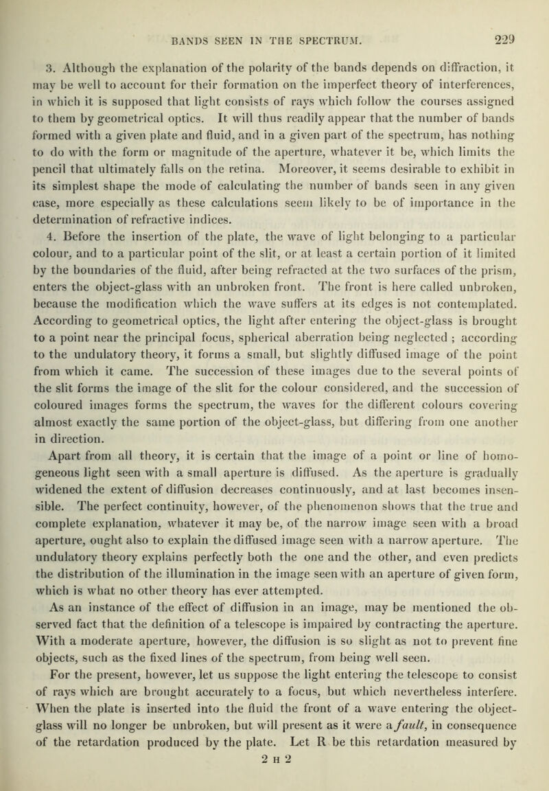 3. Althoug-h the explanation of the polarity of the bands depends on diffraction, it may be well to account for their formation on the imperfect theory of interferences, in which it is supposed that light consists of rays which follow the courses assigned to them by geometrical optics. It will thus readily appear that the number of bands formed with a given plate and fluid, and in a given part of the spectrum, has nothing to do with the form or magnitude of the aperture, whatever it be, which limits the pencil that ultimately falls on the retina. Moreover, it seems desirable to exhibit in its simplest shape the mode of calculating the number of bands seen in any given (jase, more especially as these calculations seem likely to be of importance in the determination of refractive indices. 4. Before the insertion of the plate, the wave of light belonging to a particular colour, and to a particular point of the slit, or at least a certain portion of it limited by the boundaries of the fluid, after being refracted at the two surfaces of the prism, enters the object-glass with an unbroken front. The front is here called unbroken, because the modification which the wave suffers at its edges is not contemplated. According to geometrical optics, the light after entering the object-glass is brought to a point near the principal focus, spherical aberration being neglected ; according to the undulatory theory, it forms a small, but slightly diffused image of the point from which it came. The succession of these images due to the several points of the slit forms the image of the slit for the colour considered, and the succession of coloured images forms the spectrum, the waves for the different colours covering almost exactly the same portion of the object-glass, but differing from one another in direction. Apart from all theory, it is certain that the image of a point or line of homo- geneous light seen with a small aperture is diffused. As the aperture is gradually widened the extent of diffusion decreases continuously, and at last becomes insen- sible. The perfect continuity, however, of the phenomenon shows that the true and complete explanation, whatever it may be, of the narrow image seen with a broad aperture, ought also to explain the diffused image seen with a narrow aperture. The undulatory theory explains perfectly both the one and the other, and even predicts the distribution of the illumination in the image seen with an aperture of given form, which is what no other theory has ever attempted. As an instance of the effect of diffusion in an image, may be mentioned the ob- served fact that the definition of a telescope is impaired by contracting the aperture. With a moderate aperture, however, the diffusion is so slight as not to prevent fine objects, such as the fixed lines of the spectrum, from being well seen. For the present, however, let us suppose the light entering the telescope to consist of rays which are brought accurately to a focus, but which nevertheless interfere. When the plate is inserted into the fluid the front of a wave entering the object- glass will no longer be unbroken, but will present as it were a fault, in consequence of the retardation produced by the plate. Let R be this retardation measured by 2 H 2